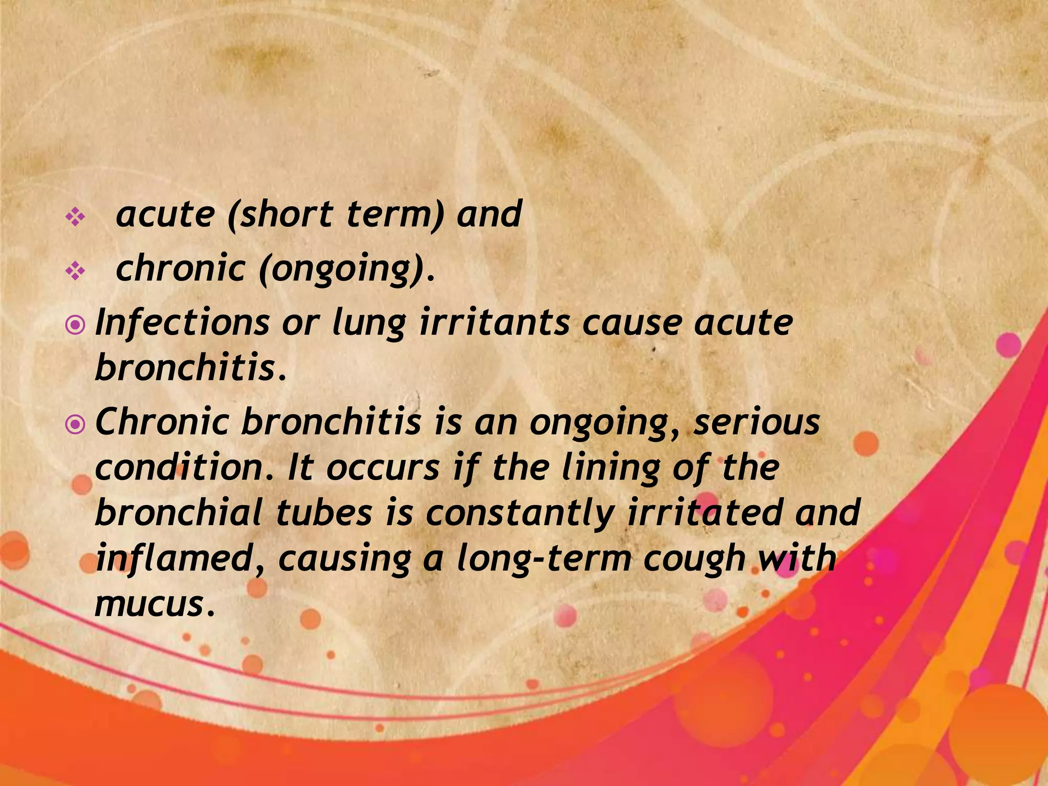   acute (short term) and
 chronic (ongoing).
 Infections or lung irritants cause acute
  bronchitis.
 Chronic bronchitis is an ongoing, serious
  condition. It occurs if the lining of the
  bronchial tubes is constantly irritated and
  inflamed, causing a long-term cough with
  mucus.
 