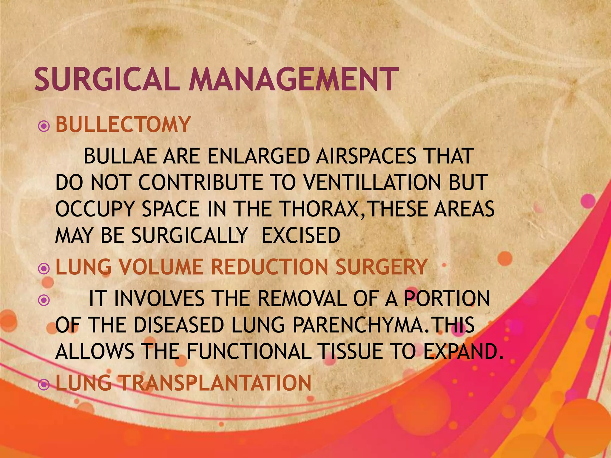  BULLECTOMY
    BULLAE ARE ENLARGED AIRSPACES THAT
  DO NOT CONTRIBUTE TO VENTILLATION BUT
  OCCUPY SPACE IN THE THORAX,THESE AREAS
  MAY BE SURGICALLY EXCISED
 LUNG VOLUME REDUCTION SURGERY
    IT INVOLVES THE REMOVAL OF A PORTION
  OF THE DISEASED LUNG PARENCHYMA.THIS
  ALLOWS THE FUNCTIONAL TISSUE TO EXPAND.
 LUNG TRANSPLANTATION
 