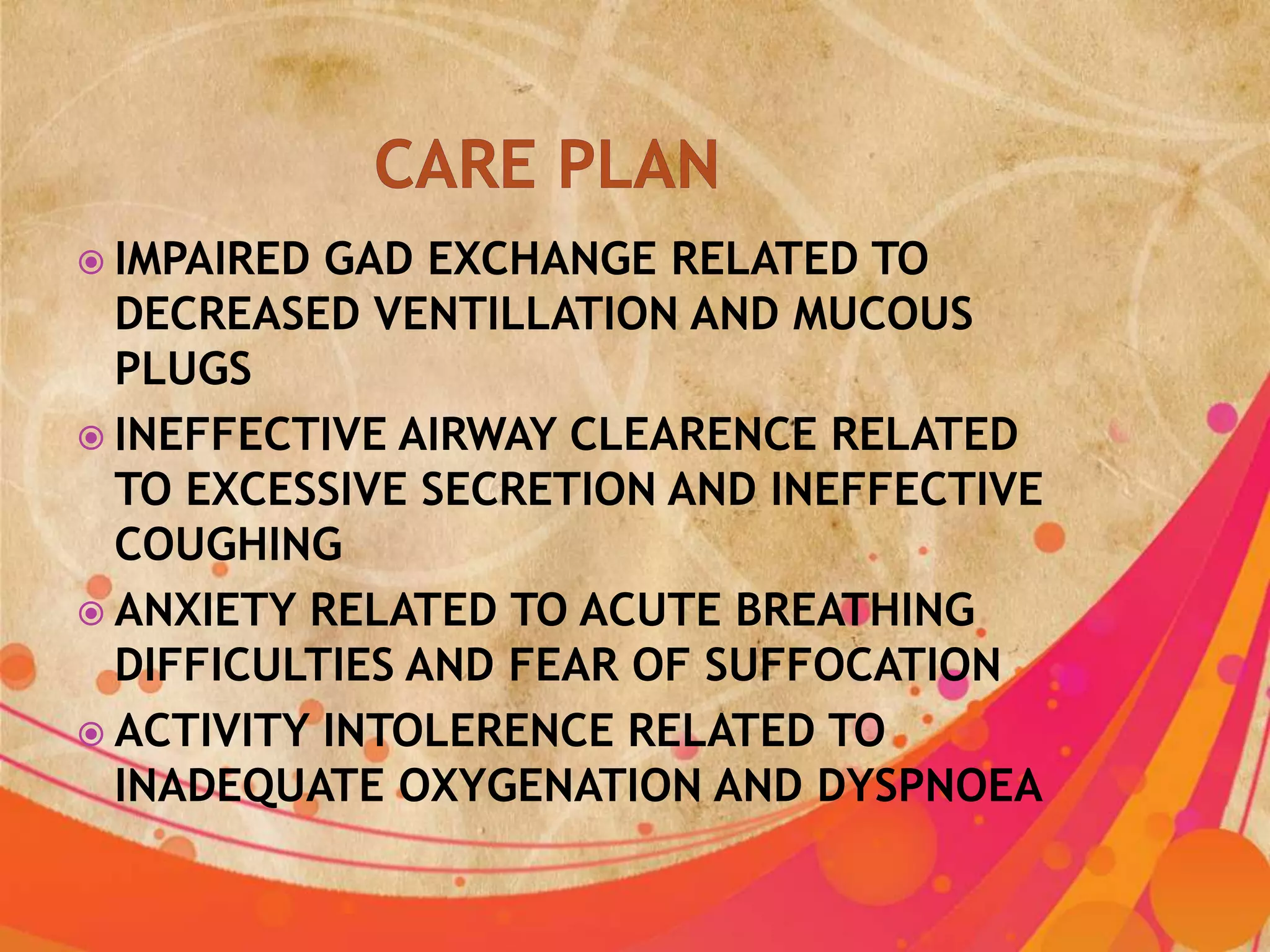  IMPAIRED GAD EXCHANGE RELATED TO
  DECREASED VENTILLATION AND MUCOUS
  PLUGS
 INEFFECTIVE AIRWAY CLEARENCE RELATED
  TO EXCESSIVE SECRETION AND INEFFECTIVE
  COUGHING
 ANXIETY RELATED TO ACUTE BREATHING
  DIFFICULTIES AND FEAR OF SUFFOCATION
 ACTIVITY INTOLERENCE RELATED TO
  INADEQUATE OXYGENATION AND DYSPNOEA
 
