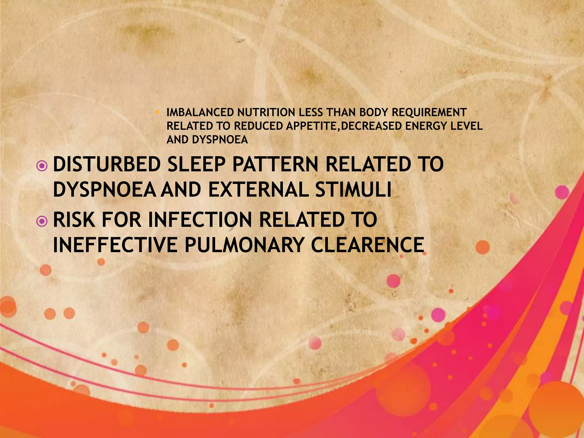  IMBALANCED NUTRITION LESS THAN BODY REQUIREMENT
            RELATED TO REDUCED APPETITE,DECREASED ENERGY LEVEL
            AND DYSPNOEA

 DISTURBED  SLEEP PATTERN RELATED TO
  DYSPNOEA AND EXTERNAL STIMULI
 RISK FOR INFECTION RELATED TO
  INEFFECTIVE PULMONARY CLEARENCE
 