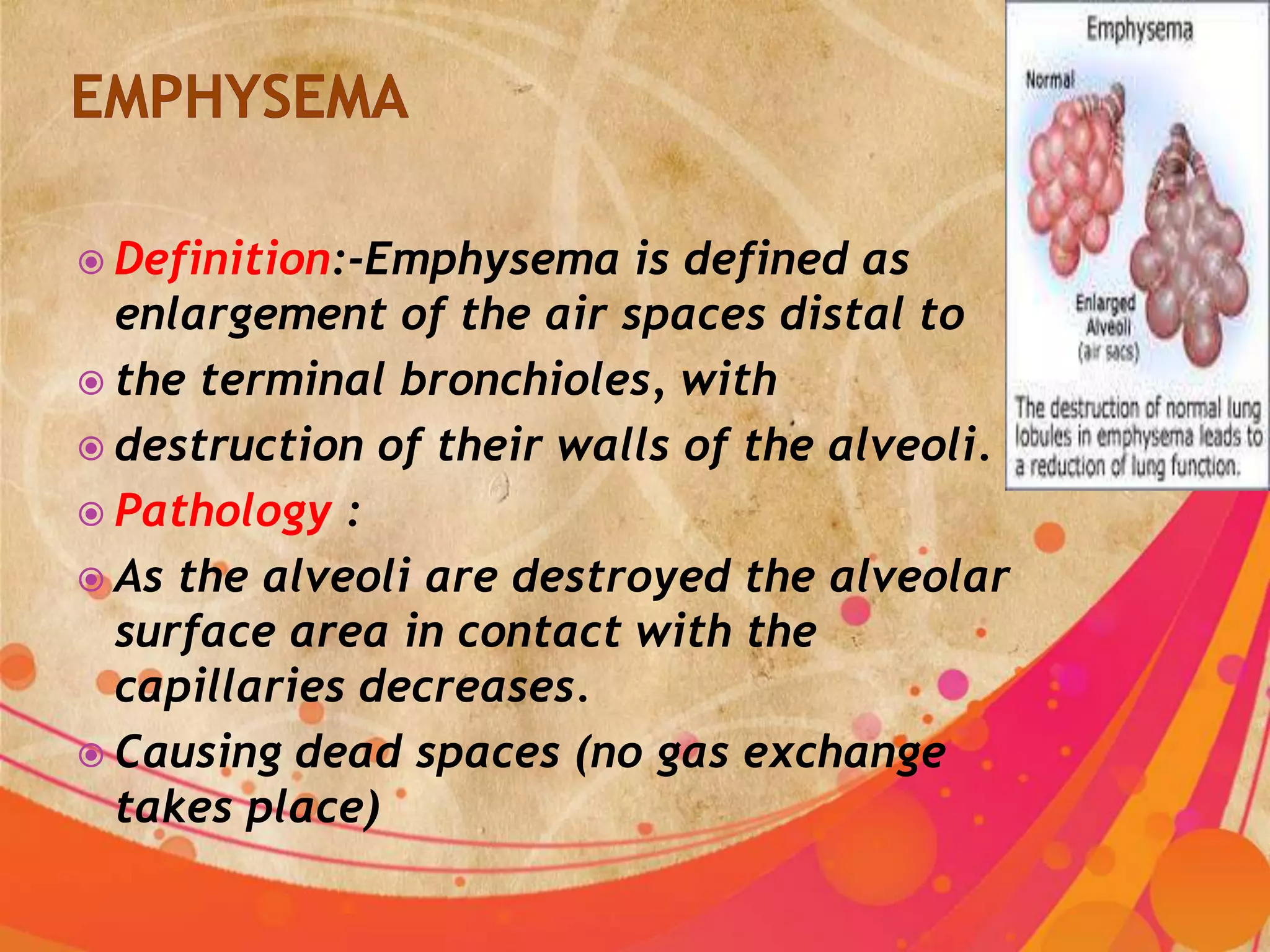  Definition:-Emphysema   is defined as
  enlargement of the air spaces distal to
 the terminal bronchioles, with
 destruction of their walls of the alveoli.
 Pathology :
 As the alveoli are destroyed the alveolar
  surface area in contact with the
  capillaries decreases.
 Causing dead spaces (no gas exchange
  takes place)
 