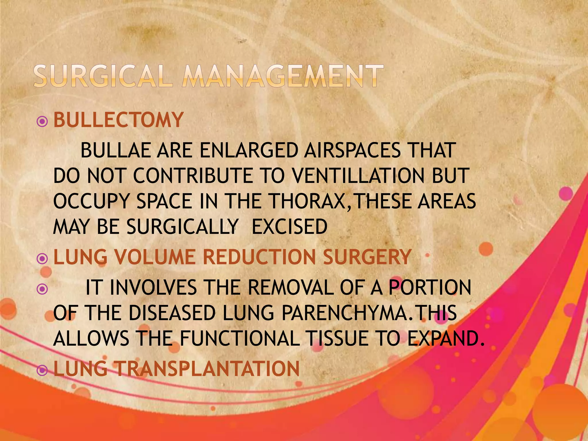  BULLECTOMY
    BULLAE ARE ENLARGED AIRSPACES THAT
  DO NOT CONTRIBUTE TO VENTILLATION BUT
  OCCUPY SPACE IN THE THORAX,THESE AREAS
  MAY BE SURGICALLY EXCISED
 LUNG VOLUME REDUCTION SURGERY
    IT INVOLVES THE REMOVAL OF A PORTION
  OF THE DISEASED LUNG PARENCHYMA.THIS
  ALLOWS THE FUNCTIONAL TISSUE TO EXPAND.
 LUNG TRANSPLANTATION
 