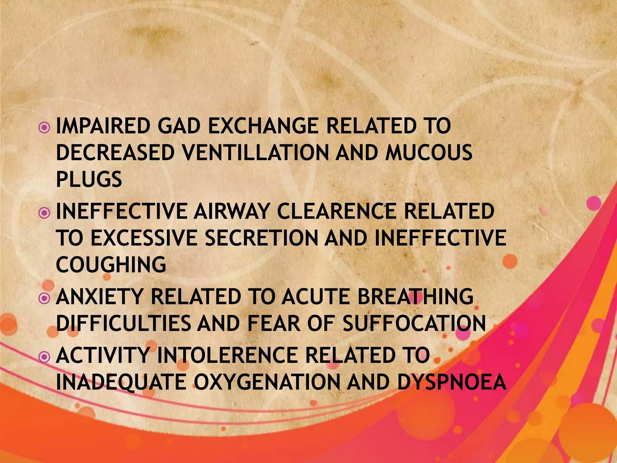  IMPAIRED GAD EXCHANGE RELATED TO
  DECREASED VENTILLATION AND MUCOUS
  PLUGS
 INEFFECTIVE AIRWAY CLEARENCE RELATED
  TO EXCESSIVE SECRETION AND INEFFECTIVE
  COUGHING
 ANXIETY RELATED TO ACUTE BREATHING
  DIFFICULTIES AND FEAR OF SUFFOCATION
 ACTIVITY INTOLERENCE RELATED TO
  INADEQUATE OXYGENATION AND DYSPNOEA
 