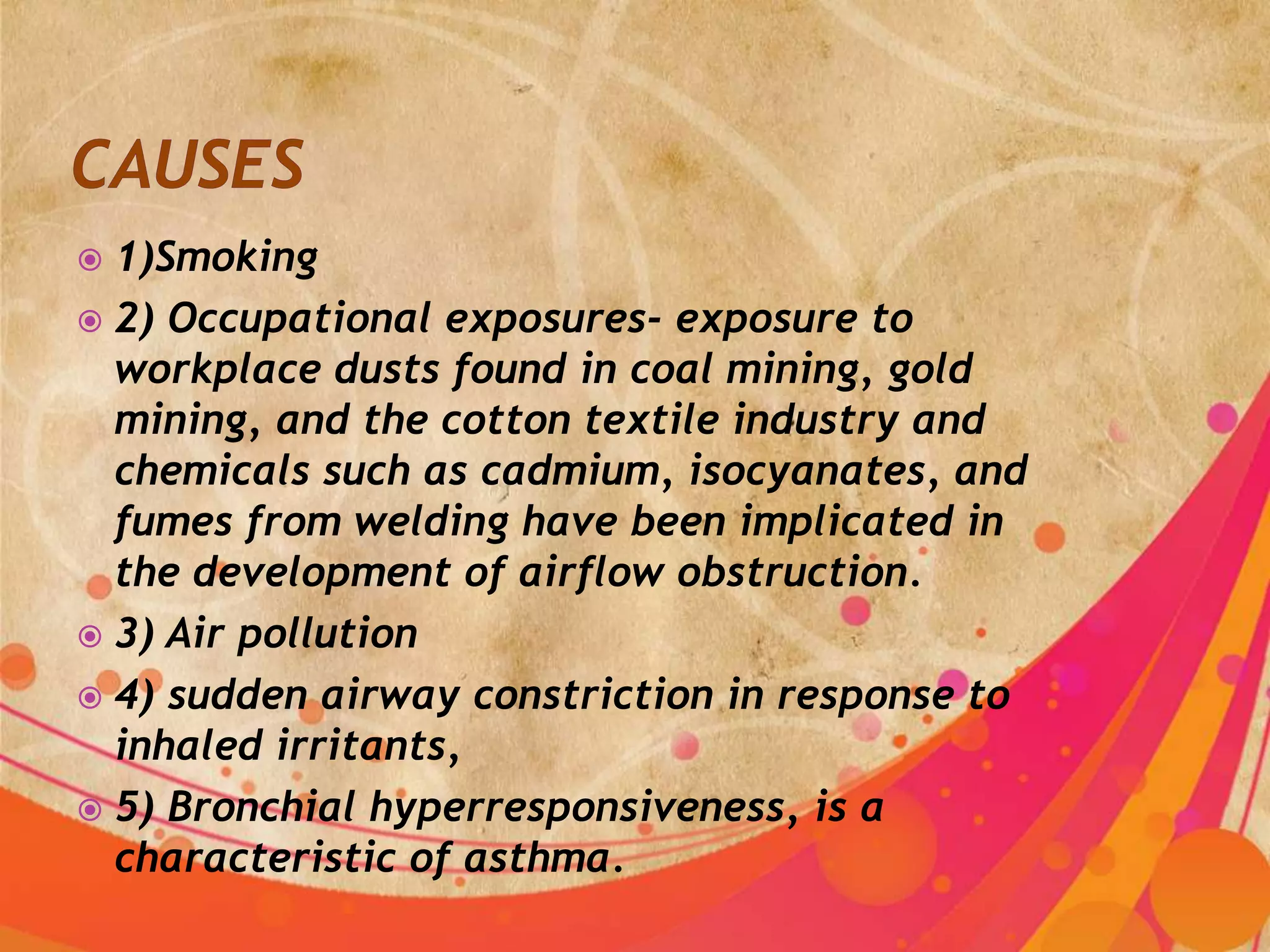  1)Smoking
 2) Occupational exposures- exposure to
  workplace dusts found in coal mining, gold
  mining, and the cotton textile industry and
  chemicals such as cadmium, isocyanates, and
  fumes from welding have been implicated in
  the development of airflow obstruction.
 3) Air pollution
 4) sudden airway constriction in response to
  inhaled irritants,
 5) Bronchial hyperresponsiveness, is a
  characteristic of asthma.
 