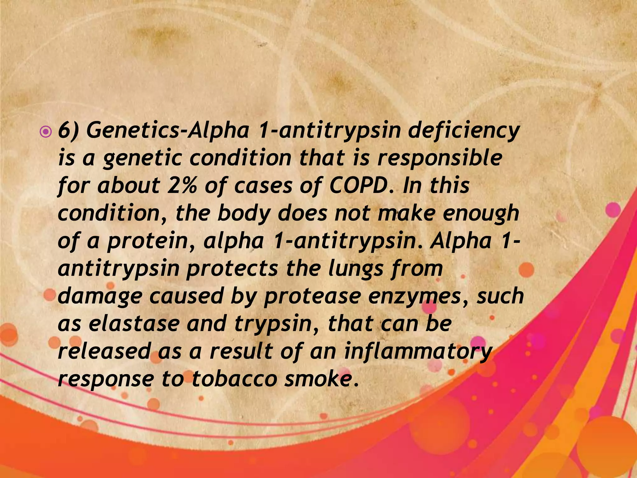  6)Genetics-Alpha 1-antitrypsin deficiency
 is a genetic condition that is responsible
 for about 2% of cases of COPD. In this
 condition, the body does not make enough
 of a protein, alpha 1-antitrypsin. Alpha 1-
 antitrypsin protects the lungs from
 damage caused by protease enzymes, such
 as elastase and trypsin, that can be
 released as a result of an inflammatory
 response to tobacco smoke.
 