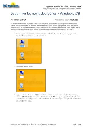 Supprimer les noms des icônes - Windows 7 et 8
http://www.pcastuces.com/pratique/astuces/4374.htm
Reproduction interdite @ PC Astuces - http://www.pcastuces.com Page 1 sur 3
Supprimer les noms des icônes - Windows 7/8
Par Clément JOATHON Dernière mise à jour : 20/04/2015
Le Bureau de Windows, accessible par le raccourci clavier Windows + D (voir les principaux raccourcis
clavier pour Windows), est un élément personnalisable où vous pouvez appliquer des fonds d'écran par
exemple. Pour en profiter pleinement, il vous est possible de cacher toutes les icônes sur le Bureau mais si
vous souhaitez les conserver, vous pouvez également supprimer les noms en dessous de celles-ci.
1. Pour supprimer les noms des icônes, sélectionnez l'icône de votre choix, puis appuyez sur la
touche F2 de votre clavier pour la renommer.
2. Supprimez le nom actuel.
3. Appuyez alors sur la touche Alt de votre clavier, et tout en maintenant cette touche enfoncée,
saisissez 255 à l'aide de votre clavier. Relâchez la toucheAlt, un espace apparaît alors dans le nom
de l'icône renommé. Appuyez sur la touche Entrée de votre clavier pour enregistrer la modification
du nom de votre icône.
 