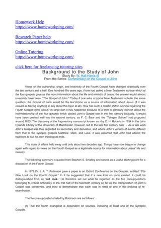 Homework Help
https://www.homeworkping.com/
Research Paper help
https://www.homeworkping.com/
Online Tutoring
https://www.homeworkping.com/
click here for freelancing tutoring sites
Background to the Study of John
Study By: W. Hall Harris III
From the Series: Commentary on the Gospel of John
Views on the authorship, origin, and historicity of the Fourth Gospel have changed drastically over
the last century and a half. One hundred fifty years ago, if one had asked a New Testament scholar which of
the four gospels gave us the most information about the life and ministry of Jesus, the answer would almost
invariably have been, “The Gospel of John.” Today if one asks a typical New Testament scholar the same
question, the Gospel of John would be the last choice as a source of information about Jesus (if it was
viewed as having anything to say about this topic at all). How has such a drastic shift in opinion regarding the
Fourth Gospel come about? In large part it has happened because of a shift in scholarly opinion about the
interrelationship of the four gospels which placed John’s Gospel late in the first century (actually, it would
have been pushed well into the second century, as F. C. Baur and the “Tbingen School” had proposed
around 1835. The discovery of the fragmentary manuscript known as 52
by C. H. Roberts in 1934 in the John
Rylands Library of the University of Manchester, however, led to the late first century date). As a late work
John’s Gospel was thus regarded as secondary and derivative, and where John’s version of events differed
from that of the synoptic gospels Matthew, Mark, and Luke, it was assumed that John had altered the
traditions to suit his own theological ends.
This state of affairs held sway until only about two decades ago. Things have now begun to change
again with regard to views on the Fourth Gospel as a legitimate source for information about Jesus’ life and
ministry.
The following summary is quoted from Stephen S. Smalley and serves as a useful starting point for a
discussion of the Fourth Gospel:
In 1978 Dr. J. A. T. Robinson gave a paper to an Oxford Conference on the Gospels, entitled “The
New Look on the Fourth Gospel.” In it he suggested that if a new look on John existed, it could be
distinguuished from an ‘old look.’ He therefore set out what he regarded as the five presuppositions
belonging to critical orthodoxy in the first half of the twentieth century so far as the interpretation of John’s
Gospel was concerned, and tried to demonstrate that each was in need of and in the process of re-
examination.
The five presuppostions listed by Robinson are as follows:
(I) That the fourth evangelist is dependent on sources, including at least one of the Synoptic
Gospels.
 