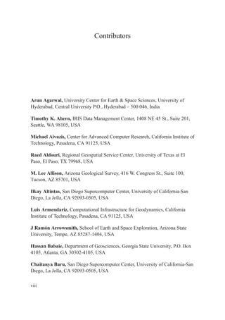 Contributors
Arun Agarwal, University Center for Earth & Space Sciences, University of
Hyderabad, Central University P.O., Hyderabad – 500 046, India
Timothy K. Ahern, IRIS Data Management Center, 1408 NE 45 St., Suite 201,
Seattle, WA 98105, USA
Michael Aivazis, Center for Advanced Computer Research, California Institute of
Technology, Pasadena, CA 91125, USA
Raed Aldouri, Regional Geospatial Service Center, University of Texas at El
Paso, El Paso, TX 79968, USA
M. Lee Allison, Arizona Geological Survey, 416 W. Congress St., Suite 100,
Tucson, AZ 85701, USA
Ilkay Altintas, San Diego Supercomputer Center, University of California-San
Diego, La Jolla, CA 92093-0505, USA
Luis Armendariz, Computational Infrastructure for Geodynamics, California
Institute of Technology, Pasadena, CA 91125, USA
J Ramón Arrowsmith, School of Earth and Space Exploration, Arizona State
University, Tempe, AZ 85287-1404, USA
Hassan Babaie, Department of Geosciences, Georgia State University, P.O. Box
4105, Atlanta, GA 30302-4105, USA
Chaitanya Baru, San Diego Supercomputer Center, University of California-San
Diego, La Jolla, CA 92093-0505, USA
viii
 