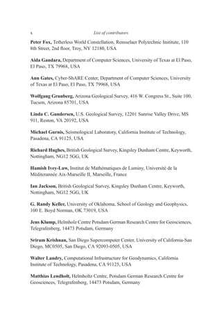 Peter Fox, Tetherless World Constellation, Rensselaer Polytechnic Institute, 110
8th Street, 2nd ﬂoor, Troy, NY 12180, USA
Aida Gandara, Department of Computer Sciences, University of Texas at El Paso,
El Paso, TX 79968, USA
Ann Gates, Cyber-ShARE Center, Department of Computer Sciences, University
of Texas at El Paso, El Paso, TX 79968, USA
Wolfgang Grunberg, Arizona Geological Survey, 416 W. Congress St., Suite 100,
Tucson, Arizona 85701, USA
Linda C. Gundersen, U.S. Geological Survey, 12201 Sunrise Valley Drive, MS
911, Reston, VA 20192, USA
Michael Gurnis, Seismological Laboratory, California Institute of Technology,
Pasadena, CA 91125, USA
Richard Hughes, British Geological Survey, Kingsley Dunham Centre, Keyworth,
Nottingham, NG12 5GG, UK
Hamish Ivey-Law, Institut de Mathématiques de Luminy, Université de la
Méditerannée Aix-Marseille II, Marseille, France
Ian Jackson, British Geological Survey, Kingsley Dunham Centre, Keyworth,
Nottingham, NG12 5GG, UK
G. Randy Keller, University of Oklahoma, School of Geology and Geophysics,
100 E. Boyd Norman, OK 73019, USA
Jens Klump, Helmholz Centre Potsdam German Research Centre for Geosciences,
Telegrafenberg, 14473 Potsdam, Germany
Sriram Krishnan, San Diego Supercomputer Center, University of California-San
Diego, MC0505, San Diego, CA 92093-0505, USA
Walter Landry, Computational Infrastructure for Geodynamics, California
Institute of Technology, Pasadena, CA 91125, USA
Matthias Lendholt, Helmholtz Centre, Potsdam German Research Centre for
Geosciences, Telegrafenberg, 14473 Potsdam, Germany
x List of contributors
 