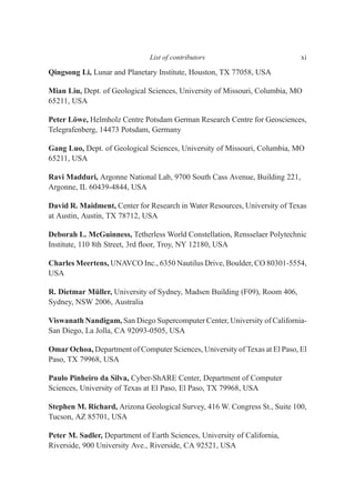 Qingsong Li, Lunar and Planetary Institute, Houston, TX 77058, USA
Mian Liu, Dept. of Geological Sciences, University of Missouri, Columbia, MO
65211, USA
Peter Löwe, Helmholz Centre Potsdam German Research Centre for Geosciences,
Telegrafenberg, 14473 Potsdam, Germany
Gang Luo, Dept. of Geological Sciences, University of Missouri, Columbia, MO
65211, USA
Ravi Madduri, Argonne National Lab, 9700 South Cass Avenue, Building 221,
Argonne, IL 60439-4844, USA
David R. Maidment, Center for Research in Water Resources, University of Texas
at Austin, Austin, TX 78712, USA
Deborah L. McGuinness, Tetherless World Constellation, Rensselaer Polytechnic
Institute, 110 8th Street, 3rd ﬂoor, Troy, NY 12180, USA
Charles Meertens, UNAVCO Inc., 6350 Nautilus Drive, Boulder, CO 80301-5554,
USA
R. Dietmar Müller, University of Sydney, Madsen Building (F09), Room 406,
Sydney, NSW 2006, Australia
Viswanath Nandigam, San Diego Supercomputer Center, University of California-
San Diego, La Jolla, CA 92093-0505, USA
Omar Ochoa, Department of Computer Sciences, University of Texas at El Paso, El
Paso, TX 79968, USA
Paulo Pinheiro da Silva, Cyber-ShARE Center, Department of Computer
Sciences, University of Texas at El Paso, El Paso, TX 79968, USA
Stephen M. Richard, Arizona Geological Survey, 416 W. Congress St., Suite 100,
Tucson, AZ 85701, USA
Peter M. Sadler, Department of Earth Sciences, University of California,
Riverside, 900 University Ave., Riverside, CA 92521, USA
List of contributors xi
 