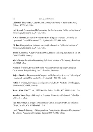 Leonardo Salayandia, Cyber-ShARE Center, University of Texas at El Paso,
El Paso, TX 79968, USA
Leif Strand, Computational Infrastructure for Geodynamics, California Institute of
Technology, Pasadena, CA 91125, USA
K. V. Subbarao, University Center for Earth & Space Sciences, University of
Hyderabad, Central University P.O., Hyderabad – 500 046, India
Eh Tan, Computational Infrastructure for Geodynamics, California Institute of
Technology, Pasadena, CA 91125, USA
Trond H. Torsvik, PGP, University of Oslo, Physics Building, Sem Selands vei 24,
Oslo NO-0316, Norway
Mark Turner, Tectonics Observatory, California Institute of Technology, Pasadena,
CA 91125 USA
Joachim Wächter, Helmholtz Centre, Potsdam German Research Centre for
Geosciences, Telegrafenberg, 14473 Potsdam, Germany
Rajeev Wankar, Department of Computer and Information Sciences, University of
Hyderabad, Central University P.O., Hyderabad – 500 046, India
Robin J. Watson, Norwegian Geological Survey, NGU, Postboks 6315 Sluppen,
Trondheim NO-7491, Norway
Stuart Wier, UNAVC Inc., 6350 Nautilus Drive, Boulder, CO 80301-5554, USA
Youqing Yang, Dept. of Geological Sciences, University of Missouri, Columbia,
MO 65211, USA
Ilya Zaslavsky, San Diego Supercomputer Center, University of California-San
Diego, La Jolla, CA 92093-0505, USA
Huai Zhang, Laboratory of Computational Geodynamics, Graduate University of
the Chinese Academy of Sciences, Beijing 100049, P. R. China
xii List of contributors
 