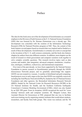 Preface
The idea for this book arose out of the development of Geoinformatics as a research
emphasis in the Division of Earth Sciences at the U. S. National Science Foundation
(NSF) that was fostered by Dr. Herman Zimmerman over a decade ago. This
development was coincident with the creation of the Information Technology
Research (ITR) for National Priorities program at NSF. Thus, the content of this
book features several papers based on research that was inspired and/or funded as a
result of these developments. Geoinformatics is certainly not a term or concept that
is the invention of the U. S. earth sciences community, and this book also features
chapters by authors from nine different countries. In addition, most chapters are the
result of research in which geoscientists and computer scientists work together to
solve complex scientiﬁc questions. This research involves topics such as data
systems and models, data integration, advanced computer simulations, visualiza-
tion, ontologies, workﬂows, webservices, and international cooperation.
Over most of the past decade, we have been supported by the National Science
Foundation to pursue research in Geoinformatics primarily through the GEON
(Geosciences Network) project, and we gratefully acknowledge this support.
GEON was not created in a vacuum. A number of distributed and grid computing-
based projects were in early stages at the time that GEON was originally conceived,
including the Grid Physics Network (GriPhyN), funded by the US National Science
Foundation and other agencies; the Biomedical Informatics Research Network
(BIRN), funded by the National Center for Research Resources (NCRR) at the
US National Institutes for Health; and the Southern California Earthquake
Consortium’s Common Modeling Environment (CME), which was also funded
by an NSF ITR grant. From its inception, GEON recognized the need for “cross
training” between earth and computer scientists. Dr. Margaret Leinen, then
Assistant Director for Geosciences at NSF, proposed that one way to facilitate
such cross training was by organizing summer institutes that would attract students,
researchers, and faculty from both groups. This vision was realized, and the 7th
xiii
 