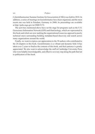 Cyberinfrastructure Summer Institute for Geoscientists (CSIG) was held in 2010. In
addition, a series of meetings on Geoinformatics have been organized, and the most
recent one was held in Potsdam, Germany in 2008; its proceedings are available
at http://pubs.usgs.gov/sir/2008/5172.
The activities mentioned above have set the stage for programs such as the U.S.
Geoscience Information Network (GIN) and OneGeology, which are represented in
this book and which are now tackling the organizational issues (as opposed to purely
technical ones) surrounding building metadata-based discovery and search across
many organizations around the world.
Finally, we want to express our appreciation to the 58 authors who contributed to
the 24 chapters in this book. Geoinformatics is a vibrant and dynamic ﬁeld. It has
taken over 2 years to ﬁnalize the contents of this book, and their patience is greatly
appreciated. We also want to acknowledge the staff at Cambridge University Press
who were helpful, knowledgeable, and effective at every step along the path that led
to publication of this book.
xiv Preface
 