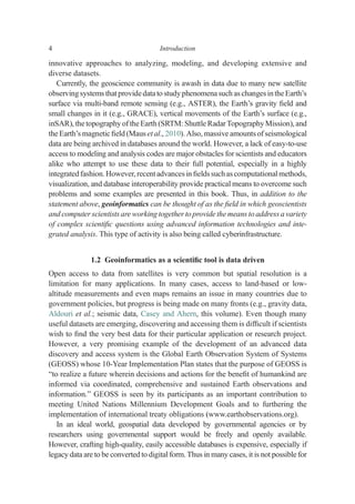 innovative approaches to analyzing, modeling, and developing extensive and
diverse datasets.
Currently, the geoscience community is awash in data due to many new satellite
observingsystems that providedatato studyphenomena such as changesintheEarth’s
surface via multi-band remote sensing (e.g., ASTER), the Earth’s gravity ﬁeld and
small changes in it (e.g., GRACE), vertical movements of the Earth’s surface (e.g.,
inSAR), thetopography of theEarth (SRTM: Shuttle Radar Topography Mission), and
the Earth’s magnetic ﬁeld (Maus et al., 2010). Also, massive amounts of seismological
data are being archived in databases around the world. However, a lack of easy-to-use
access to modeling and analysis codes are major obstacles for scientists and educators
alike who attempt to use these data to their full potential, especially in a highly
integratedfashion. However, recentadvancesin ﬁeldssuchascomputational methods,
visualization, and database interoperability provide practical means to overcome such
problems and some examples are presented in this book. Thus, in addition to the
statement above, geoinformatics can be thought of as the ﬁeld in which geoscientists
and computerscientists are working together to provide themeans to address a variety
of complex scientiﬁc questions using advanced information technologies and inte-
grated analysis. This type of activity is also being called cyberinfrastructure.
1.2 Geoinformatics as a scientiﬁc tool is data driven
Open access to data from satellites is very common but spatial resolution is a
limitation for many applications. In many cases, access to land-based or low-
altitude measurements and even maps remains an issue in many countries due to
government policies, but progress is being made on many fronts (e.g., gravity data,
Aldouri et al.; seismic data, Casey and Ahern, this volume). Even though many
useful datasets are emerging, discovering and accessing them is difﬁcult if scientists
wish to ﬁnd the very best data for their particular application or research project.
However, a very promising example of the development of an advanced data
discovery and access system is the Global Earth Observation System of Systems
(GEOSS) whose 10-Year Implementation Plan states that the purpose of GEOSS is
“to realize a future wherein decisions and actions for the beneﬁt of humankind are
informed via coordinated, comprehensive and sustained Earth observations and
information.” GEOSS is seen by its participants as an important contribution to
meeting United Nations Millennium Development Goals and to furthering the
implementation of international treaty obligations (www.earthobservations.org).
In an ideal world, geospatial data developed by governmental agencies or by
researchers using governmental support would be freely and openly available.
However, crafting high-quality, easily accessible databases is expensive, especially if
legacy data are to be converted to digital form. Thus in many cases, it is not possible for
4 Introduction
 