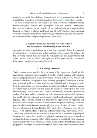 data to be accessible free of charge, but costs need to be low enough to make them
available to a broad cross-section of users (e.g., Jackson and Hughes, this volume).
In order to understand the subsurface of the Earth, one has to be able to correlate
known geological features with geophysical data and models. OneGeology
(Jackson, this volume) is an example of international geological organizations
banding together to produce a geological map of Earth’s surface. Such a product
would be invaluable to countless researchers, governmental agencies, environmen-
tal protection efforts, and planning efforts to name a few.
1.3 Geoinformatics as a scientiﬁc tool seeks to foster
the development of community-based software
A guiding principle in geoinformatics is fostering community-based development
of software that is open source and highly usable (e.g., Gurnis et al., this volume). In
the following chapter, Baru discusses the technical issues and developments that
affect this and other technical challenges that affect geoinformatics, but below
I discuss an example of major scientiﬁc need.
1.3.1 Building 3-D models
Today, a major research goal in the geosciences is the construction of geologically
realistic (i.e., as complex as in nature) 3-D models of earth structure and variations
in physical properties such as seismic velocity (P-wave and S-wave), density, and
electrical resistivity. The physical basis of many geophysical techniques is inher-
ently scale-independent, so it is realistic to aspire to build models that range in scale
from the near surface (environmental and groundwater studies), to geologic studies
of features such as basins and fault zones, to studies of tectonic plates and their
boundaries (e.g., Boyden et al. and Liu et al., this volume), to mantle dynamics, to
studies of the core and its boundaries. In order to construct such models, software
that enables the integration of a wide range of geological and geophysical data is
required. This software should also facilitate the application of empirical and
theoretical relationships that provide constraints for integrated modeling via estima-
tions of relationships between various physical properties (e.g., P-wave velocity,
S-wave velocity, and density; Brocher, 2005), the effects of porosity (e.g., Mavko
et al., 1998), and the effects of pressure and temperature (e.g., Perry et al., 2006).
One way to conceive of an ideal model would be for it to consist of geological
structures and major discontinuities in physical properties that are represented by
surfaces that bound layers and within which variations in multiple physical properties
are associated with voxels, which need not be cubical in form. Since the resolution of
geophysical techniques decreases with depth, it would make sense that the size of the
1 Science needs and challenges for geoinformatics 5
 