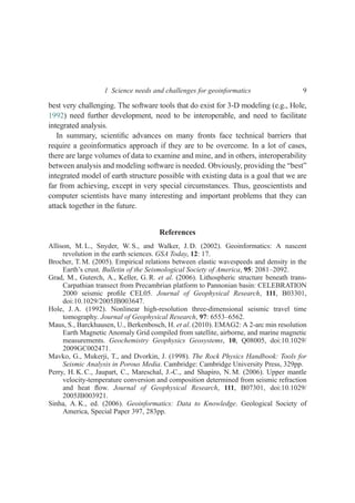 best very challenging. The software tools that do exist for 3-D modeling (e.g., Hole,
1992) need further development, need to be interoperable, and need to facilitate
integrated analysis.
In summary, scientiﬁc advances on many fronts face technical barriers that
require a geoinformatics approach if they are to be overcome. In a lot of cases,
there are large volumes of data to examine and mine, and in others, interoperability
between analysis and modeling software is needed. Obviously, providing the “best”
integrated model of earth structure possible with existing data is a goal that we are
far from achieving, except in very special circumstances. Thus, geoscientists and
computer scientists have many interesting and important problems that they can
attack together in the future.
References
Allison, M. L., Snyder, W. S., and Walker, J. D. (2002). Geoinformatics: A nascent
revolution in the earth sciences. GSA Today, 12: 17.
Brocher, T. M. (2005). Empirical relations between elastic wavespeeds and density in the
Earth’s crust. Bulletin of the Seismological Society of America, 95: 2081–2092.
Grad, M., Guterch, A., Keller, G. R. et al. (2006). Lithospheric structure beneath trans-
Carpathian transect from Precambrian platform to Pannonian basin: CELEBRATION
2000 seismic proﬁle CEL05. Journal of Geophysical Research, 111, B03301,
doi:10.1029/2005JB003647.
Hole, J. A. (1992). Nonlinear high-resolution three-dimensional seismic travel time
tomography. Journal of Geophysical Research, 97: 6553–6562.
Maus, S., Barckhausen, U., Berkenbosch, H. et al. (2010). EMAG2: A 2-arc min resolution
Earth Magnetic Anomaly Grid compiled from satellite, airborne, and marine magnetic
measurements. Geochemistry Geophysics Geosystems, 10, Q08005, doi:10.1029/
2009GC002471.
Mavko, G., Mukerji, T., and Dvorkin, J. (1998). The Rock Physics Handbook: Tools for
Seismic Analysis in Porous Media. Cambridge: Cambridge University Press, 329pp.
Perry, H. K. C., Jaupart, C., Mareschal, J.-C., and Shapiro, N. M. (2006). Upper mantle
velocity-temperature conversion and composition determined from seismic refraction
and heat ﬂow. Journal of Geophysical Research, 111, B07301, doi:10.1029/
2005JB003921.
Sinha, A. K., ed. (2006). Geoinformatics: Data to Knowledge. Geological Society of
America, Special Paper 397, 283pp.
1 Science needs and challenges for geoinformatics 9
 