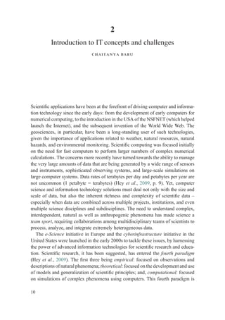 2
Introduction to IT concepts and challenges
chaitanya baru
Scientiﬁc applications have been at the forefront of driving computer and informa-
tion technology since the early days: from the development of early computers for
numerical computing, to the introduction in the USA of the NSFNET (which helped
launch the Internet), and the subsequent invention of the World Wide Web. The
geosciences, in particular, have been a long-standing user of such technologies,
given the importance of applications related to weather, natural resources, natural
hazards, and environmental monitoring. Scientiﬁc computing was focused initially
on the need for fast computers to perform larger numbers of complex numerical
calculations. The concerns more recently have turned towards the ability to manage
the very large amounts of data that are being generated by a wide range of sensors
and instruments, sophisticated observing systems, and large-scale simulations on
large computer systems. Data rates of terabytes per day and petabytes per year are
not uncommon (1 petabyte = terabytes) (Hey et al., 2009, p. 9). Yet, computer
science and information technology solutions must deal not only with the size and
scale of data, but also the inherent richness and complexity of scientiﬁc data –
especially when data are combined across multiple projects, institutions, and even
multiple science disciplines and subdisciplines. The need to understand complex,
interdependent, natural as well as anthropogenic phenomena has made science a
team sport, requiring collaborations among multidisciplinary teams of scientists to
process, analyze, and integrate extremely heterogeneous data.
The e-Science initiative in Europe and the cyberinfrastructure initiative in the
United States were launched in the early 2000s to tackle these issues, by harnessing
the power of advanced information technologies for scientiﬁc research and educa-
tion. Scientiﬁc research, it has been suggested, has entered the fourth paradigm
(Hey et al., 2009). The ﬁrst three being empirical: focused on observations and
descriptions of natural phenomena; theoretical: focused on the development and use
of models and generalization of scientiﬁc principles; and, computational: focused
on simulations of complex phenomena using computers. This fourth paradigm is
10
 