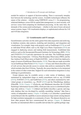 needed for analysis in support of decision-making. There is necessarily interplay
here between the technology and the science. Available technologies inﬂuence the
nature of the solution – whether using FORTRAN versus C++ for programming;
relational databases versus GIS for spatial data management; or, more recently, web
services versus Grid computing for distributed processing. At the same time, the
demands of the science push technologies – whether in the area of more advanced
sensor systems, larger, 3-D visualization displays, or sophisticated software for 3-D
and 4-D data integration.
2.2 Geoinformatics and IT concepts
Geoinformatics activities run the entire gamut from data acquisition and archiving,
to database creation, data analysis, modeling and simulation, and integration and
visualization. For example, large-scale projects such as EarthScope (2010), as well
as individual PI-led efforts such as the High Lava Plains Experiment (2010) are
engaged in deploying sensors and making ﬁeld measurements. Established data
archives such as the Incorporated Research Institutes for Seismology (IRIS, 2010),
and UNAVCO (2010) provide repositories for such data. The EarthScope project
has three large components – USArray, Plate Boundary Observatory (PBO), and the
San Andreas Fault Observatory at Depth (SAFOD) – each of which has deployed a
range of sensors (EarthScope Observatories, 2010). These data are made accessible
via an EarthScope Data Portal (2010). Chapter 13 (Casey and Ahern) describes a set
of web services that provide access to seismic data archives maintained by IRIS,
which includes data from USArray. Typically, the sensor data have to be interpreted
in the context of other extant data. Support for such information integration is a key
challenge in geoinformatics.
Extant datasets may be available across a wide variety of databases, some
maintained by independent (large or small) consortiums such as, say, CUAHSI
(2010), NAVDAT (2010), and EarthChem (2010), and others maintained by indi-
vidual groups or researchers, e.g., PGAP (2010) and the PaleoBiology database
(PaleoDB, 2010). Chapter 12 (Zaslavsky and Maidment) describes the CUAHSI
Hydrologic Information System (HIS), which provides access to distributed hydro-
logic data archives. Chapter 14 (Aldouri and Keller) describes a gravity and mag-
netic database that was developed by carefully assembling “primary” data from a
variety of independent sources. Chapter 16 (Crosby et al.) describes a portal-based
system that provides the capability to access and process large remote sensing datasets
for high-resolution topography to a community of users. The datasets themselves are
from other projects that have commissioned the surveys. Chapter 20 (Jackson)
describes an international effort to assemble derived data for a global geologic map.
2 Introduction to IT concepts and challenges 13
 