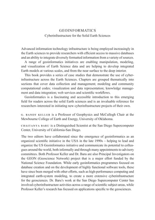 GEOINFORMATICS
Cyberinfrastructure for the Solid Earth Sciences
Advanced information technology infrastructure is being employed increasingly in
the Earth sciences to provide researchers with efﬁcient access to massive databases
and an ability to integrate diversely formatted information from a variety of sources.
A range of geoinformatics initiatives are enabling manipulation, modeling,
and visualization of Earth Science data and are helping to develop integrated
Earth models at various scales, and from the near surface to the deep interior.
This book provides a series of case studies that demonstrate the use of cyber-
infrastructure across the Earth Sciences. Chapters are grouped thematically into
sections that cover data collection and management; modeling and community
computational codes; visualization and data representation; knowledge manage-
ment and data integration; web services and scientiﬁc workﬂows.
Geoinformatics is a fascinating and accessible introduction to this emerging
ﬁeld for readers across the solid Earth sciences and is an invaluable reference for
researchers interested in initiating new cyberinfrastructure projects of their own.
g. randy keller is a Professor of Geophysics and McCullogh Chair at the
Mewbourne College of Earth and Energy, University of Oklahoma.
chaitanya baru is a Distinguished Scientist at the San Diego Supercomputer
Center, University of California-San Diego.
The two editors have collaborated since the emergence of geoinformatics as an
organized scientiﬁc initiative in the USA in the late 1990s – helping to lead and
organize the US Geoinformatics initiative and communicate its potential to collea-
gues around the world, both informally and through many appointments to advisory
committees. Both Professor Keller and Dr. Baru are also Principal Investigators on
the GEON (Geoscience Network) project that is a major effort funded by the
National Science Foundation. While early geoinformatics programmes focused on
database creation and on the development of highly functional software tools, these
have since been merged with other efforts, such as high-performance computing and
integrated earth-system modeling, to create a more extensive cyberinfrastructure
for the geosciences. Dr. Baru’s work at the San Diego Supercomputer Center has
involved cyberinfrastructure activities across a range of scientiﬁc subject areas, while
Professor Keller’s research has focused on applications speciﬁc to the geosciences.
 