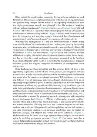 Other parts of the geoinformatics community develop software tools that are used
for analysis. This includes complex computational codes that run on supercomputers
and generate many terabytes of data, as well as desktop/laptop-based analysis tools
that might operate on much smaller, though complex, data. The section on “Modeling
software and community codes” (Chapter 5, Gurnis et al.), Chapter 6 (Liu et al.), and
Chapter 7 (Boyden et al.) describes three different projects that are all focused on
development of robust modeling software. Chapter 10 (Sadler and Cervato) describes
tools for interpreting and analysing geologic time-related data. Development and
maintenance of such “community codes” is a major geoinformatics activity.
With large and heterogeneous 3-D and 4-D (three dimensions of space + time)
data, visualization of the data is essential for examining and properly interpreting
the results. Many geoinformatics projects focus on development of such 3-D and 4-D
visualization software as well as combined hardware and software environments for
visualization. Chapter 8 (Chourasia) and Chapter 9 (Wier and Meertens) describe
efforts in developing 3-D and 4-D visualizations of geoscience data. In the former,
the data are from large-scale earthquake simulations conducted by the Southern
California Earthquake Center (SCEC). In the latter, the chapter discusses a speciﬁc
software system that supports integrated visualization of heterogeneous earth
science data.
Once databases have been assembled and data archives deployed, there is the
opportunity to provide a number of data access, analysis, and integration services
for these data. A major need in the geosciences is for a data integration environment
that would allow for easy incorporation of a variety of different datasets, represent-
ing different types of geoscience data from different subdisciplines, for a given
spatial region speciﬁed by a spatial extent and depth/elevation. Such an integration
environment would not only provide the ability to easily bring in different types of
data, but would also allow for on-the-ﬂy data processing, such as re-ﬁltering or re-
gridding of data, and even running models to evaluate ﬁt between model outputs and
other data derived from sensor or ﬁeld observations (for example, see Youn, 2005),
which describes a system for generating synthetic seismograms and comparing
these with observed data). Chapter 15 (Altintas et al.) describes scientiﬁc workﬂow
systems whose goal is to provide intuitive and easy-to-use analysis environments
that remove the tedium of having to write a new computer program for each new
analysis task, while providing powerful built-in capabilities such as fault tolerance
and data provenance tracking. More advanced capabilities may be needed to
represent, analyze, and interpret data within and across databases. Chapter 11
(Babaie) discusses the use of knowledge representation techniques, such as ontol-
ogies, for modeling geodynamic processes. Chapter 17 (Gates et al.) describes a
system that provides infrastructure to track how results are derived, thereby helping
users better understand the derived data products.
14 Introduction
 