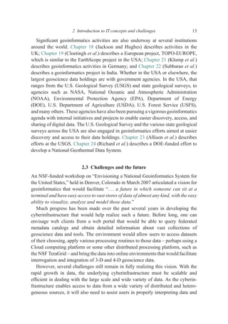 Signiﬁcant geoinformatics activities are also underway at several institutions
around the world. Chapter 18 (Jackson and Hughes) describes activities in the
UK; Chapter 19 (Cloetingh et al.) describes a European project, TOPO-EUROPE,
which is similar to the EarthScope project in the USA; Chapter 21 (Klump et al.)
describes geoinformatics activities in Germany; and Chapter 22 (Subbarao et al.)
describes a geoinformatics project in India. Whether in the USA or elsewhere, the
largest geoscience data holdings are with government agencies. In the USA, that
ranges from the U.S. Geological Survey (USGS) and state geological surveys, to
agencies such as NASA, National Oceanic and Atmospheric Administration
(NOAA), Environmental Protection Agency (EPA), Department of Energy
(DOE), U.S. Department of Agriculture (USDA), U.S. Forest Service (USFS),
and many others. These agencies have also been pursuing a vigorous geoinformatics
agenda with internal initiatives and projects to enable easier discovery, access, and
sharing of digital data. The U.S. Geological Survey and the various state geological
surveys across the USA are also engaged in geoinformatics efforts aimed at easier
discovery and access to their data holdings. Chapter 23 (Allison et al.) describes
efforts at the USGS. Chapter 24 (Richard et al.) describes a DOE-funded effort to
develop a National Geothermal Data System.
2.3 Challenges and the future
An NSF-funded workshop on “Envisioning a National Geoinformatics System for
the United States,” held in Denver, Colorado in March 2007 articulated a vision for
geoinformatics that would facilitate “. . . a future in which someone can sit at a
terminal and have easy access to vast stores of data of almost any kind, with the easy
ability to visualize, analyze and model those data.”
Much progress has been made over the past several years in developing the
cyberinfrastructure that would help realize such a future. Before long, one can
envisage web clients from a web portal that would be able to query federated
metadata catalogs and obtain detailed information about vast collections of
geoscience data and tools. The environment would allow users to access datasets
of their choosing, apply various processing routines to those data – perhaps using a
Cloud computing platform or some other distributed processing platform, such as
the NSF TeraGrid – and bring the data into online environments that would facilitate
interrogation and integration of 3-D and 4-D geoscience data.
However, several challenges still remain in fully realizing this vision. With the
rapid growth in data, the underlying cyberinfrastructure must be scalable and
efﬁcient in dealing with the large scale and wide variety of data. As the cyberin-
frastructure enables access to data from a wide variety of distributed and hetero-
geneous sources, it will also need to assist users in properly interpreting data and
2 Introduction to IT concepts and challenges 15
 