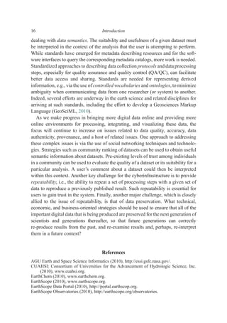 dealing with data semantics. The suitability and usefulness of a given dataset must
be interpreted in the context of the analysis that the user is attempting to perform.
While standards have emerged for metadata describing resources and for the soft-
ware interfaces to query the corresponding metadata catalogs, more work is needed.
Standardized approaches to describing data collection protocols and data processing
steps, especially for quality assurance and quality control (QA/QC), can facilitate
better data access and sharing. Standards are needed for representing derived
information, e.g., via the use of controlled vocabularies and ontologies, to minimize
ambiguity when communicating data from one researcher (or system) to another.
Indeed, several efforts are underway in the earth science and related disciplines for
arriving at such standards, including the effort to develop a Geosciences Markup
Language (GeoSciML, 2010).
As we make progress in bringing more digital data online and providing more
online environments for processing, integrating, and visualizing these data, the
focus will continue to increase on issues related to data quality, accuracy, data
authenticity, provenance, and a host of related issues. One approach to addressing
these complex issues is via the use of social networking techniques and technolo-
gies. Strategies such as community ranking of datasets can be used to obtain useful
semantic information about datasets. Pre-existing levels of trust among individuals
in a community can be used to evaluate the quality of a dataset or its suitability for a
particular analysis. A user’s comment about a dataset could then be interpreted
within this context. Another key challenge for the cyberinfrastructure is to provide
repeatability, i.e., the ability to repeat a set of processing steps with a given set of
data to reproduce a previously published result. Such repeatability is essential for
users to gain trust in the system. Finally, another major challenge, which is closely
allied to the issue of repeatability, is that of data preservation. What technical,
economic, and business-oriented strategies should be used to ensure that all of the
important digital data that is being produced are preserved for the next generation of
scientists and generations thereafter, so that future generations can correctly
re-produce results from the past, and re-examine results and, perhaps, re-interpret
them in a future context?
References
AGU Earth and Space Science Informatics (2010), http://essi.gsfc.nasa.gov/.
CUAHSI: Consortium of Universities for the Advancement of Hydrologic Science, Inc.
(2010), www.cuahsi.org.
EarthChem (2010), www.earthchem.org.
EarthScope (2010), www.earthscope.org.
EarthScope Data Portal (2010), http://portal.earthscop.org.
EarthScope Observatories (2010), http://earthscope.org/observatories.
16 Introduction
 