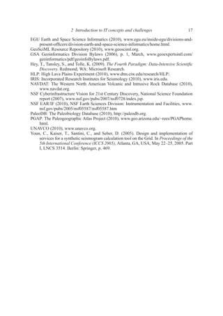 EGU Earth and Space Science Informatics (2010), www.egu.eu/inside-egu/divisions-and-
present-ofﬁcers/division-earth-and-space-science-informatics/home.html.
GeoSciML Resource Repository (2010), www.geosciml.org.
GSA Geoinformatics Division Bylaws (2006), p. 1, March, www.geoexpertsintl.com/
geoinformatics/pdf/geoinfoBylaws.pdf.
Hey, T., Tansley, S., and Tolle, K. (2009). The Fourth Paradigm: Data-Intensive Scientiﬁc
Discovery. Redmond, WA: Microsoft Research.
HLP: High Lava Plains Experiment (2010), www.dtm.ciw.edu/research/HLP/.
IRIS: Incorporated Research Institutes for Seismology (2010), www.iris.edu.
NAVDAT: The Western North American Volcanic and Intrusive Rock Database (2010),
www.navdat.org.
NSF Cyberinfrastructure Vision for 21st Century Discovery, National Science Foundation
report (2007), www.nsf.gov/pubs/2007/nsf0728/index.jsp.
NSF EAR/IF (2010), NSF Earth Sciences Division: Instrumentation and Facilities, www.
nsf.gov/pubs/2005/nsf05587/nsf05587.htm
PaleoDB: The Paleobiology Database (2010), http://paleodb.org.
PGAP: The Paleogeographic Atlas Project (2010), www.geo.arizona.edu/~rees/PGAPhome.
html.
UNAVCO (2010), www.unavco.org.
Youn, C., Kaiser, T., Santini, C., and Seber, D. (2005). Design and implementation of
services for a synthetic seismogram calculation tool on the Grid. In Proceedings of the
5th International Conference (ICCS 2005), Atlanta, GA, USA, May 22–25, 2005. Part
I, LNCS 3514. Berlin: Springer, p. 469.
2 Introduction to IT concepts and challenges 17
 