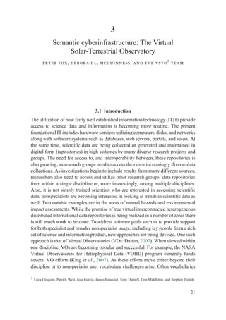 3
Semantic cyberinfrastructure: The Virtual
Solar-Terrestrial Observatory
peter fox, deborah l. mcguinness, and the vsto1
team
3.1 Introduction
The utilization of now fairly well established information technology (IT) to provide
access to science data and information is becoming more routine. The present
foundational IT includes hardware services utilizing computers, disks, and networks
along with software systems such as databases, web servers, portals, and so on. At
the same time, scientiﬁc data are being collected or generated and maintained in
digital form (repositories) in high volumes by many diverse research projects and
groups. The need for access to, and interoperability between, these repositories is
also growing, as research groups need to access their own increasingly diverse data
collections. As investigations begin to include results from many different sources,
researchers also need to access and utilize other research groups’ data repositories
from within a single discipline or, more interestingly, among multiple disciplines.
Also, it is not simply trained scientists who are interested in accessing scientiﬁc
data; nonspecialists are becoming interested in looking at trends in scientiﬁc data as
well. Two notable examples are in the areas of natural hazards and environmental
impact assessments. While the promise of true virtual interconnected heterogeneous
distributed international data repositories is being realized in a number of areas there
is still much work to be done. To address ultimate goals such as to provide support
for both specialist and broader nonspecialist usage, including lay people from a rich
set of science and information product, new approaches are being devised. One such
approach is that of Virtual Observatories (VOs: Dalton, 2007). When viewed within
one discipline, VOs are becoming popular and successful. For example, the NASA
Virtual Observatories for Heliophysical Data (VOHD) program currently funds
several VO efforts (King et al., 2007). As these efforts move either beyond their
discipline or to nonspecialist use, vocabulary challenges arise. Often vocabularies
1
Luca Cinquini, Patrick West, Jose Garcia, James Benedict, Tony Darnell, Don Middleton, and Stephen Zednik.
21
 