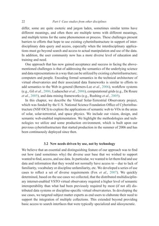 differ, some are quite esoteric and jargon laden, sometimes similar terms have
different meanings, and often there are multiple terms with different meanings,
and multiple terms for the same phenomenon or process. These challenges present
barriers to efforts that hope to use existing cyberinfrastructure in support of inter-
disciplinary data query and access, especially when the interdisciplinary applica-
tions must go beyond search and access to actual manipulation and use of the data.
In addition, the user community now has a more diverse level of education and
training and need.
One approach that has now gained acceptance and success in facing the above-
mentioned challenges is that of addressing the semantics of the underlying science
and data representations in a way that can be utilized by existing cyberinfrastructure;
computers and people. Encoding formal semantics in the technical architecture of
virtual observatories and their associated data frameworks is similar to efforts to
add semantics to the Web in general (Berners-Lee et al., 2006), workﬂow systems
(e.g., Gil et al., 2006; Ludaescher et al., 2006), computational grids (e.g., De Roure
et al., 2005), and data mining frameworks (e.g., Rushing et al., 2005).
In this chapter, we describe the Virtual Solar-Terrestrial Observatory project,
which was funded by the U.S. National Science Foundation Ofﬁce of Cyberinfras-
tructure (NSF/OCI) to explore the applications of semantic web to VOs in the areas
of solar, solar-terrestrial, and space physics. We include our vision, design, and
semantic web-enabled implementation. We highlight the methodologies and tech-
nologies we utilize and some production environment, which is built upon our
previous cyberinfrastructure that started production in the summer of 2006 and has
been continuously deployed since then.
3.2 New needs driven by use, not by technology
We believe that an essential and distinguishing feature of our approach was to ﬁnd
out how (and sometimes why) the diverse user base that we wished to support
wanted to ﬁnd, access, and use data. In particular, we wanted to let them ﬁnd and use
data and information that they would not normally have access to – due to lack of
familiarity, vocabulary or discipline unfamiliarity, etc. We developed a series of use
cases to reﬂect a set of diverse requirements (Fox et al., 2007). We quickly
determined, based on the use cases we collected, that the distributed multidisciplin-
ary internet-enabled VSTO virtual observatory required a higher level of semantic
interoperability than what had been previously required by most (if not all) dis-
tributed data systems or discipline-speciﬁc virtual observatories. In developing the
use cases, we targeted subject matter experts as end users to elaborate their need to
support the integration of multiple collections. This extended beyond providing
basic access to search interfaces that were typically specialized and idiosyncratic.
22 Part I Case studies from other disciplines
 