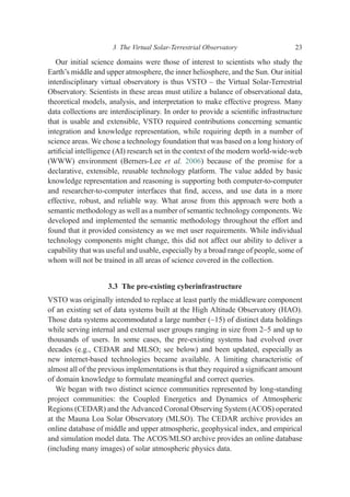 Our initial science domains were those of interest to scientists who study the
Earth’s middle and upper atmosphere, the inner heliosphere, and the Sun. Our initial
interdisciplinary virtual observatory is thus VSTO – the Virtual Solar-Terrestrial
Observatory. Scientists in these areas must utilize a balance of observational data,
theoretical models, analysis, and interpretation to make effective progress. Many
data collections are interdisciplinary. In order to provide a scientiﬁc infrastructure
that is usable and extensible, VSTO required contributions concerning semantic
integration and knowledge representation, while requiring depth in a number of
science areas. We chose a technology foundation that was based on a long history of
artiﬁcial intelligence (AI) research set in the context of the modern world-wide-web
(WWW) environment (Berners-Lee et al. 2006) because of the promise for a
declarative, extensible, reusable technology platform. The value added by basic
knowledge representation and reasoning is supporting both computer-to-computer
and researcher-to-computer interfaces that ﬁnd, access, and use data in a more
effective, robust, and reliable way. What arose from this approach were both a
semantic methodology as well as a number of semantic technology components. We
developed and implemented the semantic methodology throughout the effort and
found that it provided consistency as we met user requirements. While individual
technology components might change, this did not affect our ability to deliver a
capability that was useful and usable, especially by a broad range of people, some of
whom will not be trained in all areas of science covered in the collection.
3.3 The pre-existing cyberinfrastructure
VSTO was originally intended to replace at least partly the middleware component
of an existing set of data systems built at the High Altitude Observatory (HAO).
Those data systems accommodated a large number (~15) of distinct data holdings
while serving internal and external user groups ranging in size from 2–5 and up to
thousands of users. In some cases, the pre-existing systems had evolved over
decades (e.g., CEDAR and MLSO; see below) and been updated, especially as
new internet-based technologies became available. A limiting characteristic of
almost all of the previous implementations is that they required a signiﬁcant amount
of domain knowledge to formulate meaningful and correct queries.
We began with two distinct science communities represented by long-standing
project communities: the Coupled Energetics and Dynamics of Atmospheric
Regions (CEDAR) and the Advanced Coronal Observing System (ACOS) operated
at the Mauna Loa Solar Observatory (MLSO). The CEDAR archive provides an
online database of middle and upper atmospheric, geophysical index, and empirical
and simulation model data. The ACOS/MLSO archive provides an online database
(including many images) of solar atmospheric physics data.
3 The Virtual Solar-Terrestrial Observatory 23
 