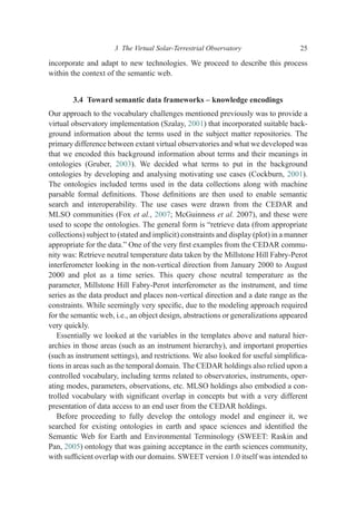 incorporate and adapt to new technologies. We proceed to describe this process
within the context of the semantic web.
3.4 Toward semantic data frameworks – knowledge encodings
Our approach to the vocabulary challenges mentioned previously was to provide a
virtual observatory implementation (Szalay, 2001) that incorporated suitable back-
ground information about the terms used in the subject matter repositories. The
primary difference between extant virtual observatories and what we developed was
that we encoded this background information about terms and their meanings in
ontologies (Gruber, 2003). We decided what terms to put in the background
ontologies by developing and analysing motivating use cases (Cockburn, 2001).
The ontologies included terms used in the data collections along with machine
parsable formal deﬁnitions. Those deﬁnitions are then used to enable semantic
search and interoperability. The use cases were drawn from the CEDAR and
MLSO communities (Fox et al., 2007; McGuinness et al. 2007), and these were
used to scope the ontologies. The general form is “retrieve data (from appropriate
collections) subject to (stated and implicit) constraints and display (plot) in a manner
appropriate for the data.” One of the very ﬁrst examples from the CEDAR commu-
nity was: Retrieve neutral temperature data taken by the Millstone Hill Fabry-Perot
interferometer looking in the non-vertical direction from January 2000 to August
2000 and plot as a time series. This query chose neutral temperature as the
parameter, Millstone Hill Fabry-Perot interferometer as the instrument, and time
series as the data product and places non-vertical direction and a date range as the
constraints. While seemingly very speciﬁc, due to the modeling approach required
for the semantic web, i.e., an object design, abstractions or generalizations appeared
very quickly.
Essentially we looked at the variables in the templates above and natural hier-
archies in those areas (such as an instrument hierarchy), and important properties
(such as instrument settings), and restrictions. We also looked for useful simpliﬁca-
tions in areas such as the temporal domain. The CEDAR holdings also relied upon a
controlled vocabulary, including terms related to observatories, instruments, oper-
ating modes, parameters, observations, etc. MLSO holdings also embodied a con-
trolled vocabulary with signiﬁcant overlap in concepts but with a very different
presentation of data access to an end user from the CEDAR holdings.
Before proceeding to fully develop the ontology model and engineer it, we
searched for existing ontologies in earth and space sciences and identiﬁed the
Semantic Web for Earth and Environmental Terminology (SWEET: Raskin and
Pan, 2005) ontology that was gaining acceptance in the earth sciences community,
with sufﬁcient overlap with our domains. SWEET version 1.0 itself was intended to
3 The Virtual Solar-Terrestrial Observatory 25
 