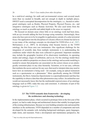 be a mid-level ontology for earth and environmental science and covered much
more than we needed in breadth, and not enough in depth in multiple places.
SWEET used a conceptual decomposition for the ontologies, i.e., faceted or ortho-
gonal ontologies such as Realm, Physical Property, Physical Process, etc., and
integrative ontologies such as Human Activities. We also used terms from the
ontology as much as possible and added depth in the areas we required.
We focused on domain areas where little or no ontology work had been done,
with an eye towards adding the best leverage using semantics. Interestingly, these
areas also have proven to be leveragable in applications outside of a solar-terrestrial
focus. Our application into the disciplines of volcanic effects on climate has led us to
re-use many of the ontology concepts we developed for VSTO (Fox et al., 2007;
McGuinness et al., 2007). In developing what became known as the VSTO
ontology, the ﬁrst focus area was instruments. One signiﬁcant challenge for the
integration of scientiﬁc data from multiple instruments is in understanding the
conditions under which the data were collected or generated. Important metadata
may include the geographic location of its observatory installation, its operating
modes and settings, stages of calibration, and so on. For the ontology model these
concepts are added as properties on classes in the ontology and accurate modeling is
needed to ensure that properties are associated on the correct classes at an ontolo-
gically consistent place in any class hierarchy. Scientists, or in our case, software
that mediates the access and use for any user, that need to interpret data may need to
know how an instrument is being used – for example, using an optical instrument
such as a spectrometer as a photometer.2
More speciﬁcally among the CEDAR
instruments, the Davis Antarctica Spectrometer is a spectrophotometer and thus has
the capability to observe data that other photometers may collect. An unfamiliar user
would not necessarily know this but the multimodal expressiveness of an ontology
language such as OWL make this easy and consistent. A schematic of part of the
ontology is given in Figure 3.2.
3.5 The VSTO semantic data frameworks – developing
the architecture and choosing technology
In the implementation phase, which occurred in prototype form in the ﬁrst year of the
project, we had to make design and architectural choices that suitably leveraged parts
of the existing infrastructures. Because we were building semantics into and around the
interfaces in the architecture, VSTO depended on a number of components and tools
developed for the semantic web, including background ontologies, query languages,
triple stores, and reasoners. From a development and maintenance perspective, the
2
http://en.wikip edia.org/wiki/Spectrophotometry.
26 Part I Case studies from other disciplines
 
