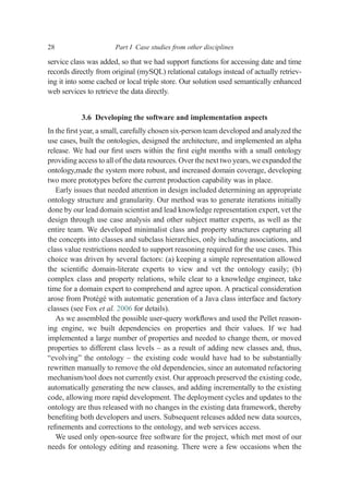 service class was added, so that we had support functions for accessing date and time
records directly from original (mySQL) relational catalogs instead of actually retriev-
ing it into some cached or local triple store. Our solution used semantically enhanced
web services to retrieve the data directly.
3.6 Developing the software and implementation aspects
In the ﬁrst year, a small, carefully chosen six-person team developed and analyzed the
use cases, built the ontologies, designed the architecture, and implemented an alpha
release. We had our ﬁrst users within the ﬁrst eight months with a small ontology
providing access to all of the data resources. Over the next two years, we expanded the
ontology,made the system more robust, and increased domain coverage, developing
two more prototypes before the current production capability was in place.
Early issues that needed attention in design included determining an appropriate
ontology structure and granularity. Our method was to generate iterations initially
done by our lead domain scientist and lead knowledge representation expert, vet the
design through use case analysis and other subject matter experts, as well as the
entire team. We developed minimalist class and property structures capturing all
the concepts into classes and subclass hierarchies, only including associations, and
class value restrictions needed to support reasoning required for the use cases. This
choice was driven by several factors: (a) keeping a simple representation allowed
the scientiﬁc domain-literate experts to view and vet the ontology easily; (b)
complex class and property relations, while clear to a knowledge engineer, take
time for a domain expert to comprehend and agree upon. A practical consideration
arose from Protégé with automatic generation of a Java class interface and factory
classes (see Fox et al. 2006 for details).
As we assembled the possible user-query workﬂows and used the Pellet reason-
ing engine, we built dependencies on properties and their values. If we had
implemented a large number of properties and needed to change them, or moved
properties to different class levels – as a result of adding new classes and, thus,
“evolving” the ontology – the existing code would have had to be substantially
rewritten manually to remove the old dependencies, since an automated refactoring
mechanism/tool does not currently exist. Our approach preserved the existing code,
automatically generating the new classes, and adding incrementally to the existing
code, allowing more rapid development. The deployment cycles and updates to the
ontology are thus released with no changes in the existing data framework, thereby
beneﬁting both developers and users. Subsequent releases added new data sources,
reﬁnements and corrections to the ontology, and web services access.
We used only open-source free software for the project, which met most of our
needs for ontology editing and reasoning. There were a few occasions when the
28 Part I Case studies from other disciplines
 