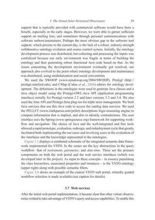 support that is typically provided with commercial software would have been a
beneﬁt, especially in the early stages. However, we were able to garner sufﬁcient
support on mailing lists, and sometimes through personal communications with
software authors/maintainers. Perhaps the most obvious gap in the software tool
support, which persists to the current day, is the lack of a robust, industry-strength
collaborative ontology evolution and source control system. Initially, the ontology
development process was distributed, but collecting and processing the inputs was
centralized because our early environment was fragile in terms of building the
ontology and then generating robust functional Java code based on that. As the
issues concerning the development environment eventually got resolved, our
approach also evolved to the point where ontology development and maintenance
was distributed, using modularization and social conventions.
We used the SWOOP (www.mindswap.org/2004/SWOOP), Protégé (http://
protégé.stanford.edu), and CMap (Cañas et al., 2004) editors for ontology devel-
opment. The deﬁnitions in the ontologies were used to generate Java classes and a
Java object model using the Protégé-OWL-Java API (application programming
interface) initially for Protégé version 2.2 and later versions 3.3 and 3.4. We also
used the Jena API and Protégé-Jena plug-ins for triple store management. We built
Java services that use this Java code to access the catalog data services. We used
the PELLET (www.clarkparsia.com/pellet) descriptions logic-reasoning engine to
compute information that is implied, and also to identify contradictions. The user
interface uses the Spring (www.springsource.org) framework for supporting work-
ﬂow and navigation. The choice of Java and the well-integrated and free tools
allowed a rapid prototype, evaluation, redesign, and redeployment cycle that greatly
facilitated both implementing the use cases and involving users in the evaluation of
the interfaces and the knowledge represented in the ontologies.
Figure 3.3 displays a combined schematic of the integrated semantic data frame-
work implemented for VSTO. In the center are the key abstractions in the query
workﬂow: that of instrument, parameter, and date-time. These are the primary
components on both the web portal and the web service interfaces (which was
developed later in the project). As input to these concepts – in essence populating
the class hierarchies, associated properties and instances – is the VSTO ontology
(upper right) along with possible semantic ﬁlters.
Figure 3.4 shows an example of the current VSTO web portal, whereby guided
workﬂow selection is made available (see caption for details).
3.7 Web services
After the initial web portal implementation, it became clear that other virtual observa-
tories wished to take advantage of VSTO’s query and access capabilities. To enable this
3 The Virtual Solar-Terrestrial Observatory 29
 