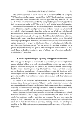 The returned document of a web service call is encoded in OWL-DL using the
VSTO ontology, similar to a query invoked from the VSTO web portal. Any consumer
of such a service, either another service, or client application, may parse the OWL as
XML without semantic meaning or directly (using the background ontology) and use
their own reasoning engine (or VSTO’s) to further work with the returned information.
The current implementation has two mandatory inputs: instrument and start/stop
dates. The remaining choices of parameter class and data product are optional and
are typically called in any order depending on the end use. While one typical use of
the web services interface is to choose instances for instruments, a user may choose
to use a class of instruments allowing more ﬂexibility in the list of options retrieved.
For example, a user may choose OpticalInstrument for an instrument (instead of
choosing a speciﬁc optical instrument) and then use the web services to discover the
optical instruments or to retrieve data from multiple optical instruments (subject to
the other constraints in the query). Thus, the web service interface provides a much
greater degree of ﬂexibility for queries. The current portal implementation is pre-
sently being updated to include this level of arbitrary use of services, and order/
combination of constraints.
3.8 Sustaining the developed capability and application extensions
Our ontology was designed to be extensible and, over time, we are ﬁnding that the
design is indeed holding up to both extension within our project and reuse in other
projects. We have investigated the reuse of our ontologies in our Semantically-
Enabled Science Data Integration project that addresses virtual observatory needs in
the overlapping areas of climate, volcano, and plate tectonics. We found that while
seismologists use some instruments that solar-terrestrial physicists do not, the basic
properties used to describe the instruments, observatories, and observations are
quite similar.
As a result of our successful implementations, we continue to use and promote
use-case-based design and extensions. When we plan for extensions, we begin with
use cases to identify additional vocabulary and inferences that need to be supported.
We have also used standard naming conventions and have maintained as much
compatibility as possible with terms in existing controlled vocabularies.
Our approach to distributed multiuser collaboration is a combination of social and
technical conventions. This is largely due to the state of the art, where there is no
single best multiuser ontology evolution environment. We have one person in
charge of all VSTO releases and this person maintains a versioned, stable version
at all times. We also maintain an evolving, working version. The ontology is
modular so that different team members can work on different pieces of the ontology
in parallel.
3 The Virtual Solar-Terrestrial Observatory 31
 