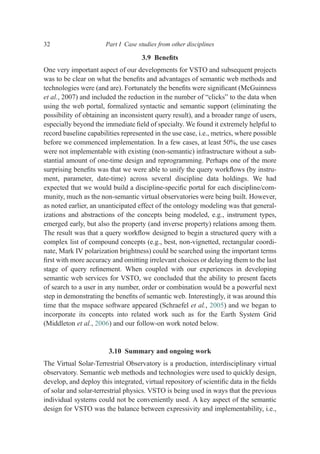 3.9 Beneﬁts
One very important aspect of our developments for VSTO and subsequent projects
was to be clear on what the beneﬁts and advantages of semantic web methods and
technologies were (and are). Fortunately the beneﬁts were signiﬁcant (McGuinness
et al., 2007) and included the reduction in the number of “clicks” to the data when
using the web portal, formalized syntactic and semantic support (eliminating the
possibility of obtaining an inconsistent query result), and a broader range of users,
especially beyond the immediate ﬁeld of specialty. We found it extremely helpful to
record baseline capabilities represented in the use case, i.e., metrics, where possible
before we commenced implementation. In a few cases, at least 50%, the use cases
were not implementable with existing (non-semantic) infrastructure without a sub-
stantial amount of one-time design and reprogramming. Perhaps one of the more
surprising beneﬁts was that we were able to unify the query workﬂows (by instru-
ment, parameter, date-time) across several discipline data holdings. We had
expected that we would build a discipline-speciﬁc portal for each discipline/com-
munity, much as the non-semantic virtual observatories were being built. However,
as noted earlier, an unanticipated effect of the ontology modeling was that general-
izations and abstractions of the concepts being modeled, e.g., instrument types,
emerged early, but also the property (and inverse property) relations among them.
The result was that a query workﬂow designed to begin a structured query with a
complex list of compound concepts (e.g., best, non-vignetted, rectangular coordi-
nate, Mark IV polarization brightness) could be searched using the important terms
ﬁrst with more accuracy and omitting irrelevant choices or delaying them to the last
stage of query reﬁnement. When coupled with our experiences in developing
semantic web services for VSTO, we concluded that the ability to present facets
of search to a user in any number, order or combination would be a powerful next
step in demonstrating the beneﬁts of semantic web. Interestingly, it was around this
time that the mspace software appeared (Schraefel et al., 2005) and we began to
incorporate its concepts into related work such as for the Earth System Grid
(Middleton et al., 2006) and our follow-on work noted below.
3.10 Summary and ongoing work
The Virtual Solar-Terrestrial Observatory is a production, interdisciplinary virtual
observatory. Semantic web methods and technologies were used to quickly design,
develop, and deploy this integrated, virtual repository of scientiﬁc data in the ﬁelds
of solar and solar-terrestrial physics. VSTO is being used in ways that the previous
individual systems could not be conveniently used. A key aspect of the semantic
design for VSTO was the balance between expressivity and implementability, i.e.,
32 Part I Case studies from other disciplines
 