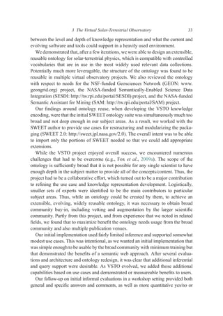 between the level and depth of knowledge representation and what the current and
evolving software and tools could support in a heavily used environment.
We demonstrated that, after a few iterations, we were able to design an extensible,
reusable ontology for solar-terrestrial physics, which is compatible with controlled
vocabularies that are in use in the most widely used relevant data collections.
Potentially much more leveragable, the structure of the ontology was found to be
reusable in multiple virtual observatory projects. We also reviewed the ontology
with respect to needs for the NSF-funded Geosciences Network (GEON: www.
geongrid.org) project, the NASA-funded Semantically-Enabled Science Data
Integration (SESDI: http://tw.rpi.edu/portal/SESDI) project, and the NASA-funded
Semantic Assistant for Mining (SAM: http://tw.rpi.edu/portal/SAM) project.
Our ﬁndings around ontology reuse, when developing the VSTO knowledge
encoding, were that the initial SWEETontology suite was simultaneously much too
broad and not deep enough in our subject areas. As a result, we worked with the
SWEET author to provide use cases for restructuring and modularizing the packa-
ging (SWEET 2.0: http://sweet.jpl.nasa.gov/2.0). The overall intent was to be able
to import only the portions of SWEET needed so that we could add appropriate
extensions.
While the VSTO project enjoyed overall success, we encountered numerous
challenges that had to be overcome (e.g., Fox et al., 2009a). The scope of the
ontology is sufﬁciently broad that it is not possible for any single scientist to have
enough depth in the subject matter to provide all of the concepts/content. Thus, the
project had to be a collaborative effort, which turned out to be a major contribution
to reﬁning the use case and knowledge representation development. Logistically,
smaller sets of experts were identiﬁed to be the main contributors to particular
subject areas. Thus, while an ontology could be created by them, to achieve an
extensible, evolving, widely reusable ontology, it was necessary to obtain broad
community buy-in, including vetting and augmentation by the larger scientiﬁc
community. Partly from this project, and from experience that we noted in related
ﬁelds, we found that to maximize beneﬁt the ontology needs usage from the broad
community and also multiple publication venues.
Our initial implementation used fairly limited inference and supported somewhat
modest use cases. This was intentional, as we wanted an initial implementation that
was simple enough to be usable by the broad community with minimum training but
that demonstrated the beneﬁts of a semantic web approach. After several evalua-
tions and architecture and ontology redesign, it was clear that additional inferential
and query support were desirable. As VSTO evolved, we added those additional
capabilities based on use cases and demonstrated or measureable beneﬁts to users.
Our follow-up on initial informal evaluations in a workshop setting provided both
general and speciﬁc answers and comments, as well as more quantitative yes/no or
3 The Virtual Solar-Terrestrial Observatory 33
 