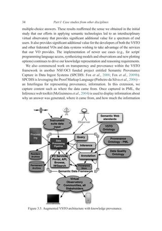 multiple-choice answers. These results reafﬁrmed the sense we obtained in the initial
study that our efforts in applying semantic technologies led to an interdisciplinary
virtual observatory that provides signiﬁcant additional value for a spectrum of end
users. It also provides signiﬁcant additional value for the developers of both the VSTO
and other federated VOs and data systems wishing to take advantage of the services
that our VO provides. The implementation of newer use cases (e.g., for script/
programming language access, synthesizing models and observations and new plotting
options) continues to drive our knowledge representation and reasoning requirements.
We also commenced work on transparency and provenance within the VSTO
framework in another NSF/OCI funded project entitled Semantic Provenance
Capture in Data Ingest Systems (SPCDIS: Fox et al., 2008; Fox et al., 2009b).
SPCDIS is leveraging the Proof Markup Language (Pinheiro da Silva et al., 2006) –
an Interlingua for representing provenance, information. In this extension, we
capture content such as where the data came from. Once captured in PML, the
Inference web toolkit (McGuinness et al., 2004) is used to display information about
why an answer was generated, where it came from, and how much the information
Figure 3.5. Augmented VSTO architecture with knowledge provenance.
34 Part I Case studies from other disciplines
 