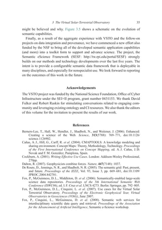 might be believed and why. Figure 3.5 shows a schematic on the evolution of
semantic capabilities.
Finally, as a result of the aggregate experience with VSTO and the follow-on
projects on data integration and provenance, we have commenced a new effort also
funded by the NSF to bring all of the developed semantic application capabilities
(and more) into a toolkit form to support and advance science. The project, the
Semantic eScience Framework (SESF: http://tw.rpi.edu/portal/SESF) strongly
builds on our methods and technology developments over the last ﬁve years. The
intent is to provide a conﬁgurable semantic data framework that is deployable in
many disciplines, and especially for nonspecialist use. We look forward to reporting
on the outcomes of this work in the future.
Acknowledgements
The VSTO project was funded by the National Science Foundation, Ofﬁce of Cyber
Infrastructure under the SEI+II program, grant number 0431153. We thank David
Fulker and Robert Raskin for stimulating conversations related to engaging com-
munity and leveraging existing ontology and CI resources. We also thank the editors
of this volume for the invitation to present the results of our work.
References
Berners-Lee, T., Hall, W., Hendler, J., Shadbolt, N., and Weitzner, J. (2006). Enhanced:
Creating a science of the Web. Science, 313(5788): 769–771, doi:10.1126/
science.1126902.
Cañas, A. J., Hill, G., Carff, R. et al. (2004). CMAPTOOLS: A knowledge modeling and
sharing environment. Concept Maps: Theory, Methodology, Technology. Proceedings
of the First International Conference on Concept Mapping, ed. A. J. Cañas, J. D.
Novak and F. M. González, Pamplona, Spain.
Cockburn, A. (2001). Writing Effective Use Cases. London: Addison-Wesley Professional,
270pp.
Dalton, R. (2007). Geophysicists combine forces. Nature, 447(7148): 1037.
De Roure, D., Jennings, N. R., and Shadbolt, N. R. (2005). The semantic grid: Past, present,
and future. Proceedings of the IEEE, Vol. 93, Issue 3, pp. 669–681, doi:10.1109/
JPROC.2004.842781.
Fox, P., McGuinness, D. L., Middleton, D. et al. (2006). Semantically-enabled large-scale
science data repositories. Proceedings of the 5th International Semantic Web
Conference (ISWC06), ed. I. F. Cruz et al. LNCS 4273. Berlin: Springer, pp. 792–805.
Fox, P., McGuinness, D. L., Cinquini, L. et al. (2007). Use cases for the Virtual Solar
Terrestrial Observatory. Proceedings of the Electronic Geophysical Year, Virtual
Observatories in Geosciences (VOiG), June 2007.
Fox, P., Cinquini, L., McGuinness, D. et al. (2008). Semantic web services for
interdisciplinary scientiﬁc data query and retrieval. Proceedings of the Association
for the Advancement of Artiﬁcial Intelligence, Semantic e-Science workshop.
3 The Virtual Solar-Terrestrial Observatory 35
 