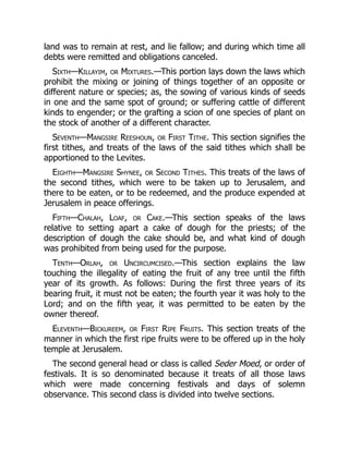 land was to remain at rest, and lie fallow; and during which time all
debts were remitted and obligations canceled.
Sixth—Killayim, or Mixtures.—This portion lays down the laws which
prohibit the mixing or joining of things together of an opposite or
different nature or species; as, the sowing of various kinds of seeds
in one and the same spot of ground; or suffering cattle of different
kinds to engender; or the grafting a scion of one species of plant on
the stock of another of a different character.
Seventh—Mangsire Reeshoun, or First Tithe. This section signifies the
first tithes, and treats of the laws of the said tithes which shall be
apportioned to the Levites.
Eighth—Mangsire Shynee, or Second Tithes. This treats of the laws of
the second tithes, which were to be taken up to Jerusalem, and
there to be eaten, or to be redeemed, and the produce expended at
Jerusalem in peace offerings.
Fifth—Chalah, Loaf, or Cake.—This section speaks of the laws
relative to setting apart a cake of dough for the priests; of the
description of dough the cake should be, and what kind of dough
was prohibited from being used for the purpose.
Tenth—Orlah, or Uncircumcised.—This section explains the law
touching the illegality of eating the fruit of any tree until the fifth
year of its growth. As follows: During the first three years of its
bearing fruit, it must not be eaten; the fourth year it was holy to the
Lord; and on the fifth year, it was permitted to be eaten by the
owner thereof.
Eleventh—Bickureem, or First Ripe Fruits. This section treats of the
manner in which the first ripe fruits were to be offered up in the holy
temple at Jerusalem.
The second general head or class is called Seder Moed, or order of
festivals. It is so denominated because it treats of all those laws
which were made concerning festivals and days of solemn
observance. This second class is divided into twelve sections.
 