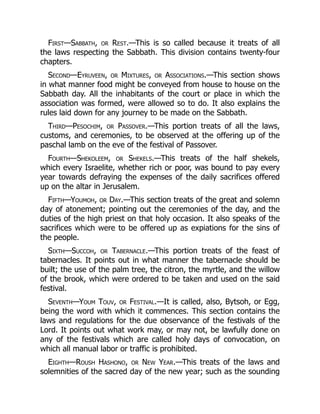 First—Sabbath, or Rest.—This is so called because it treats of all
the laws respecting the Sabbath. This division contains twenty-four
chapters.
Second—Eyruveen, or Mixtures, or Associations.—This section shows
in what manner food might be conveyed from house to house on the
Sabbath day. All the inhabitants of the court or place in which the
association was formed, were allowed so to do. It also explains the
rules laid down for any journey to be made on the Sabbath.
Third—Pesochim, or Passover.—This portion treats of all the laws,
customs, and ceremonies, to be observed at the offering up of the
paschal lamb on the eve of the festival of Passover.
Fourth—Shekoleem, or Shekels.—This treats of the half shekels,
which every Israelite, whether rich or poor, was bound to pay every
year towards defraying the expenses of the daily sacrifices offered
up on the altar in Jerusalem.
Fifth—Youmoh, or Day.—This section treats of the great and solemn
day of atonement; pointing out the ceremonies of the day, and the
duties of the high priest on that holy occasion. It also speaks of the
sacrifices which were to be offered up as expiations for the sins of
the people.
Sixth—Succoh, or Tabernacle.—This portion treats of the feast of
tabernacles. It points out in what manner the tabernacle should be
built; the use of the palm tree, the citron, the myrtle, and the willow
of the brook, which were ordered to be taken and used on the said
festival.
Seventh—Youm Touv, or Festival.—It is called, also, Bytsoh, or Egg,
being the word with which it commences. This section contains the
laws and regulations for the due observance of the festivals of the
Lord. It points out what work may, or may not, be lawfully done on
any of the festivals which are called holy days of convocation, on
which all manual labor or traffic is prohibited.
Eighth—Roush Hashono, or New Year.—This treats of the laws and
solemnities of the sacred day of the new year; such as the sounding
 