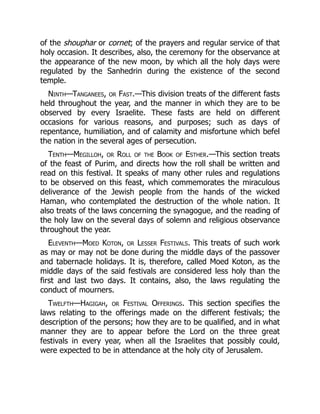 of the shouphar or cornet; of the prayers and regular service of that
holy occasion. It describes, also, the ceremony for the observance at
the appearance of the new moon, by which all the holy days were
regulated by the Sanhedrin during the existence of the second
temple.
Ninth—Tanganees, or Fast.—This division treats of the different fasts
held throughout the year, and the manner in which they are to be
observed by every Israelite. These fasts are held on different
occasions for various reasons, and purposes; such as days of
repentance, humiliation, and of calamity and misfortune which befel
the nation in the several ages of persecution.
Tenth—Megilloh, or Roll of the Book of Esther.—This section treats
of the feast of Purim, and directs how the roll shall be written and
read on this festival. It speaks of many other rules and regulations
to be observed on this feast, which commemorates the miraculous
deliverance of the Jewish people from the hands of the wicked
Haman, who contemplated the destruction of the whole nation. It
also treats of the laws concerning the synagogue, and the reading of
the holy law on the several days of solemn and religious observance
throughout the year.
Eleventh—Moed Koton, or Lesser Festivals. This treats of such work
as may or may not be done during the middle days of the passover
and tabernacle holidays. It is, therefore, called Moed Koton, as the
middle days of the said festivals are considered less holy than the
first and last two days. It contains, also, the laws regulating the
conduct of mourners.
Twelfth—Hagigah, or Festival Offerings. This section specifies the
laws relating to the offerings made on the different festivals; the
description of the persons; how they are to be qualified, and in what
manner they are to appear before the Lord on the three great
festivals in every year, when all the Israelites that possibly could,
were expected to be in attendance at the holy city of Jerusalem.
 