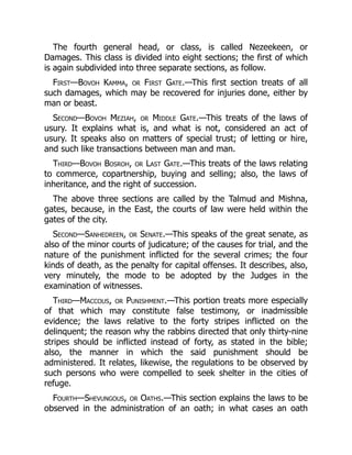 The fourth general head, or class, is called Nezeekeen, or
Damages. This class is divided into eight sections; the first of which
is again subdivided into three separate sections, as follow.
First—Bovoh Kamma, or First Gate.—This first section treats of all
such damages, which may be recovered for injuries done, either by
man or beast.
Second—Bovoh Meziah, or Middle Gate.—This treats of the laws of
usury. It explains what is, and what is not, considered an act of
usury. It speaks also on matters of special trust; of letting or hire,
and such like transactions between man and man.
Third—Bovoh Bosroh, or Last Gate.—This treats of the laws relating
to commerce, copartnership, buying and selling; also, the laws of
inheritance, and the right of succession.
The above three sections are called by the Talmud and Mishna,
gates, because, in the East, the courts of law were held within the
gates of the city.
Second—Sanhedreen, or Senate.—This speaks of the great senate, as
also of the minor courts of judicature; of the causes for trial, and the
nature of the punishment inflicted for the several crimes; the four
kinds of death, as the penalty for capital offenses. It describes, also,
very minutely, the mode to be adopted by the Judges in the
examination of witnesses.
Third—Maccous, or Punishment.—This portion treats more especially
of that which may constitute false testimony, or inadmissible
evidence; the laws relative to the forty stripes inflicted on the
delinquent; the reason why the rabbins directed that only thirty-nine
stripes should be inflicted instead of forty, as stated in the bible;
also, the manner in which the said punishment should be
administered. It relates, likewise, the regulations to be observed by
such persons who were compelled to seek shelter in the cities of
refuge.
Fourth—Shevungous, or Oaths.—This section explains the laws to be
observed in the administration of an oath; in what cases an oath
 