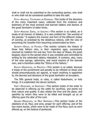 shall or shall not be submitted to the contending parties; who shall
or who shall not be considered qualified to take the oath.
Fifth—Adoyous, Testimonies or Evidences. This treats of the decisions
of the many important cases, collected from the evidence and
testimony of the most eminent and learned rabbins and doctors of
the great Sanhedrin of olden times.
Sixth—Avoudoh Zoroh, or Idolatry.—This section is so called, as it
treats of all manner of idolatry. It is also entitled the "the worship of
the planets." It explains the manner and form of the different modes
of worship, as practised by the idolatrous nations, with the view of
preventing the Israelite from becoming contaminated by them.
Seventh—Ovous, or Fathers.—This section contains the history of
those holy fathers who, in their respective ages, successively
received by tradition the oral law; from the days of Moses, the great
lawgiver, down to the period when it was compiled and committed to
writing by the celebrated rabbinu Hakodesh. It contains, also, many
of the wise sayings, aphorisms, and moral maxims of the learned
men, and is therefore called the "Ethics of the fathers."
Eighth—Houroyous, or Precepts.—This section is so called, because
it treats of the punishment and penalty to be inflicted on those who
should presumptuously act against, or teach anything in opposition
to, the decrees and decisions of the great Sanhedrin at Jerusalem.
The fifth general head, or class, is called Kodosheem, or holy
things. It is subdivided into eleven sections.
First—Zevocheem, or Sacrifices.—This section treats of the order to
be observed in offering up the cattle for sacrifices, and points out
their nature and quality. It also relates the time and the place; and
specifies by whom they were to be killed and brought up as an
offering upon the altar of the Lord.
Second—Minochous, or Meat Offerings.—This portion treats of the
oblations of oil, flour, and wine, proper for each offering; and of the
two waive loaves, which were to be made of fine flour, such as were
offered up, on the festival of pentecost.
 