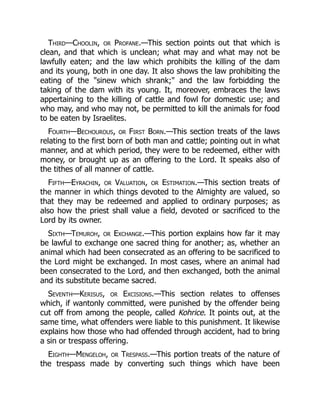 Third—Choolin, or Profane.—This section points out that which is
clean, and that which is unclean; what may and what may not be
lawfully eaten; and the law which prohibits the killing of the dam
and its young, both in one day. It also shows the law prohibiting the
eating of the "sinew which shrank;" and the law forbidding the
taking of the dam with its young. It, moreover, embraces the laws
appertaining to the killing of cattle and fowl for domestic use; and
who may, and who may not, be permitted to kill the animals for food
to be eaten by Israelites.
Fourth—Bechourous, or First Born.—This section treats of the laws
relating to the first born of both man and cattle; pointing out in what
manner, and at which period, they were to be redeemed, either with
money, or brought up as an offering to the Lord. It speaks also of
the tithes of all manner of cattle.
Fifth—Eyrachin, or Valuation, or Estimation.—This section treats of
the manner in which things devoted to the Almighty are valued, so
that they may be redeemed and applied to ordinary purposes; as
also how the priest shall value a field, devoted or sacrificed to the
Lord by its owner.
Sixth—Temuroh, or Exchange.—This portion explains how far it may
be lawful to exchange one sacred thing for another; as, whether an
animal which had been consecrated as an offering to be sacrificed to
the Lord might be exchanged. In most cases, where an animal had
been consecrated to the Lord, and then exchanged, both the animal
and its substitute became sacred.
Seventh—Kerisus, or Excisions.—This section relates to offenses
which, if wantonly committed, were punished by the offender being
cut off from among the people, called Kohrice. It points out, at the
same time, what offenders were liable to this punishment. It likewise
explains how those who had offended through accident, had to bring
a sin or trespass offering.
Eighth—Mengeloh, or Trespass.—This portion treats of the nature of
the trespass made by converting such things which have been
 
