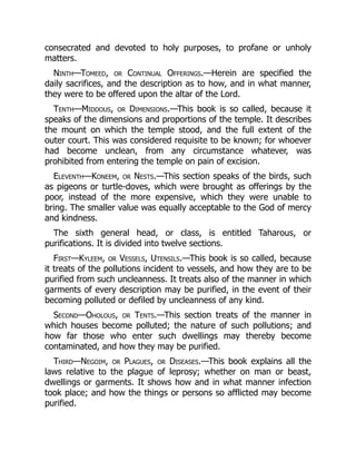 consecrated and devoted to holy purposes, to profane or unholy
matters.
Ninth—Tomeed, or Continual Offerings.—Herein are specified the
daily sacrifices, and the description as to how, and in what manner,
they were to be offered upon the altar of the Lord.
Tenth—Middous, or Dimensions.—This book is so called, because it
speaks of the dimensions and proportions of the temple. It describes
the mount on which the temple stood, and the full extent of the
outer court. This was considered requisite to be known; for whoever
had become unclean, from any circumstance whatever, was
prohibited from entering the temple on pain of excision.
Eleventh—Koneem, or Nests.—This section speaks of the birds, such
as pigeons or turtle-doves, which were brought as offerings by the
poor, instead of the more expensive, which they were unable to
bring. The smaller value was equally acceptable to the God of mercy
and kindness.
The sixth general head, or class, is entitled Taharous, or
purifications. It is divided into twelve sections.
First—Kyleem, or Vessels, Utensils.—This book is so called, because
it treats of the pollutions incident to vessels, and how they are to be
purified from such uncleanness. It treats also of the manner in which
garments of every description may be purified, in the event of their
becoming polluted or defiled by uncleanness of any kind.
Second—Oholous, or Tents.—This section treats of the manner in
which houses become polluted; the nature of such pollutions; and
how far those who enter such dwellings may thereby become
contaminated, and how they may be purified.
Third—Negoim, or Plagues, or Diseases.—This book explains all the
laws relative to the plague of leprosy; whether on man or beast,
dwellings or garments. It shows how and in what manner infection
took place; and how the things or persons so afflicted may become
purified.
 