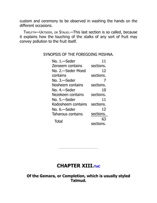 custom and ceremony to be observed in washing the hands on the
different occasions.
Twelfth—Uktseem, or Stalks.—This last section is so called, because
it explains how the touching of the stalks of any sort of fruit may
convey pollution to the fruit itself.
SYNOPSIS OF THE FOREGOING MISHNA.
No. 1.—Seder
Zeroeem contains
11
sections.
No. 2.—Seder Moed
contains
12
sections.
No. 3.—Seder
Nosheem contains
7
sections.
No. 4.—Seder
Nezekeen contains
10
sections.
No. 5.—Seder
Kodosheem contains
11
sections.
No. 6.—Seder
Taharous contains
12
sections.
Total
63
sections.
CHAPTER XIII.ToC
Of the Gemara, or Completion, which is usually styled
Talmud.
 