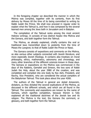 In the foregoing chapter we described the manner in which the
Mishna was compiled, together with its contents, from its first
delivery by Moses till the time of its being committed to writing by
Rabbi Judah the Prince. We shall now proceed in regular order to
explain what the Talmud is, and how it was composed by the several
learned men among the Jews both in Jerusalem and in Babylon.
The compilation of the Talmud ranks among the most ancient
Hebrew writings. It consists of two distinct heads—the Mishna and
the Gemara, and both together form the Talmud.
The Mishna, as already explained, chiefly contains the oral or
traditional laws transmitted down to posterity from the time of
Moses the Lawgiver, to that of Rabbi Judah the Prince or Nassi.
The Gemara consists of expositions and comments on the Mishna,
as also various other subjects connected with Jewish literature, and
more especially Jewish theology. It contains also treatises on moral
philosophy, ethics, mathematics, astronomy and chronology, and
many other branches of the different sciences known in those days.
The Gemara or expositions on the Mishna was commenced in the
days of the Rabbins, Gamaliel and Simeon, the two sons of Rabbi
Judah the Holy, about the year 3980 of the creation, and was
completed and compiled into one body by Rav Ashi, President, and
Raviny, Vice President, who are considered the actual compilers of
the Babylonian Talmud. This took place about the year 4260.
The authors of the Talmud in general are styled Amooroim,
dictators, as they dictated the several explications of the Mishna, as
discussed in the different schools, and which are all found in the
Talmud. The comments and expositions are known by the name of
Gemara, which signifies completion, because therein is fully
explained all the traditional doctrines of the Jewish law and its
religion. The Mishna is the text, the Gemara the comment, or
glossary, and both together form the Talmud.
 