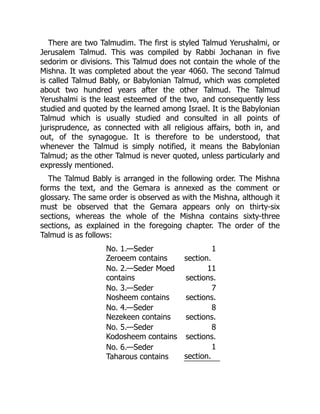 There are two Talmudim. The first is styled Talmud Yerushalmi, or
Jerusalem Talmud. This was compiled by Rabbi Jochanan in five
sedorim or divisions. This Talmud does not contain the whole of the
Mishna. It was completed about the year 4060. The second Talmud
is called Talmud Bably, or Babylonian Talmud, which was completed
about two hundred years after the other Talmud. The Talmud
Yerushalmi is the least esteemed of the two, and consequently less
studied and quoted by the learned among Israel. It is the Babylonian
Talmud which is usually studied and consulted in all points of
jurisprudence, as connected with all religious affairs, both in, and
out, of the synagogue. It is therefore to be understood, that
whenever the Talmud is simply notified, it means the Babylonian
Talmud; as the other Talmud is never quoted, unless particularly and
expressly mentioned.
The Talmud Bably is arranged in the following order. The Mishna
forms the text, and the Gemara is annexed as the comment or
glossary. The same order is observed as with the Mishna, although it
must be observed that the Gemara appears only on thirty-six
sections, whereas the whole of the Mishna contains sixty-three
sections, as explained in the foregoing chapter. The order of the
Talmud is as follows:
No. 1.—Seder
Zeroeem contains
1
section.
No. 2.—Seder Moed
contains
11
sections.
No. 3.—Seder
Nosheem contains
7
sections.
No. 4.—Seder
Nezekeen contains
8
sections.
No. 5.—Seder
Kodosheem contains
8
sections.
No. 6.—Seder
Taharous contains
1
section.
 