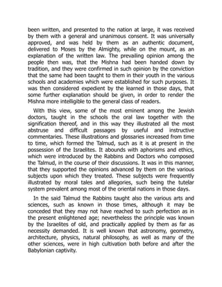 been written, and presented to the nation at large, it was received
by them with a general and unanimous consent. It was universally
approved, and was held by them as an authentic document,
delivered to Moses by the Almighty, while on the mount, as an
explanation of the written law. The prevailing opinion among the
people then was, that the Mishna had been handed down by
tradition, and they were confirmed in such opinion by the conviction
that the same had been taught to them in their youth in the various
schools and academies which were established for such purposes. It
was then considered expedient by the learned in those days, that
some further explanation should be given, in order to render the
Mishna more intelligible to the general class of readers.
With this view, some of the most eminent among the Jewish
doctors, taught in the schools the oral law together with the
signification thereof, and in this way they illustrated all the most
abstruse and difficult passages by useful and instructive
commentaries. These illustrations and glossaries increased from time
to time, which formed the Talmud, such as it is at present in the
possession of the Israelites. It abounds with aphorisms and ethics,
which were introduced by the Rabbins and Doctors who composed
the Talmud, in the course of their discussions. It was in this manner,
that they supported the opinions advanced by them on the various
subjects upon which they treated. These subjects were frequently
illustrated by moral tales and allegories, such being the tutelar
system prevalent among most of the oriental nations in those days.
In the said Talmud the Rabbins taught also the various arts and
sciences, such as known in those times, although it may be
conceded that they may not have reached to such perfection as in
the present enlightened age; nevertheless the principle was known
by the Israelites of old, and practically applied by them as far as
necessity demanded. It is well known that astronomy, geometry,
architecture, physics, natural philosophy, as well as many of the
other sciences, were in high cultivation both before and after the
Babylonian captivity.
 